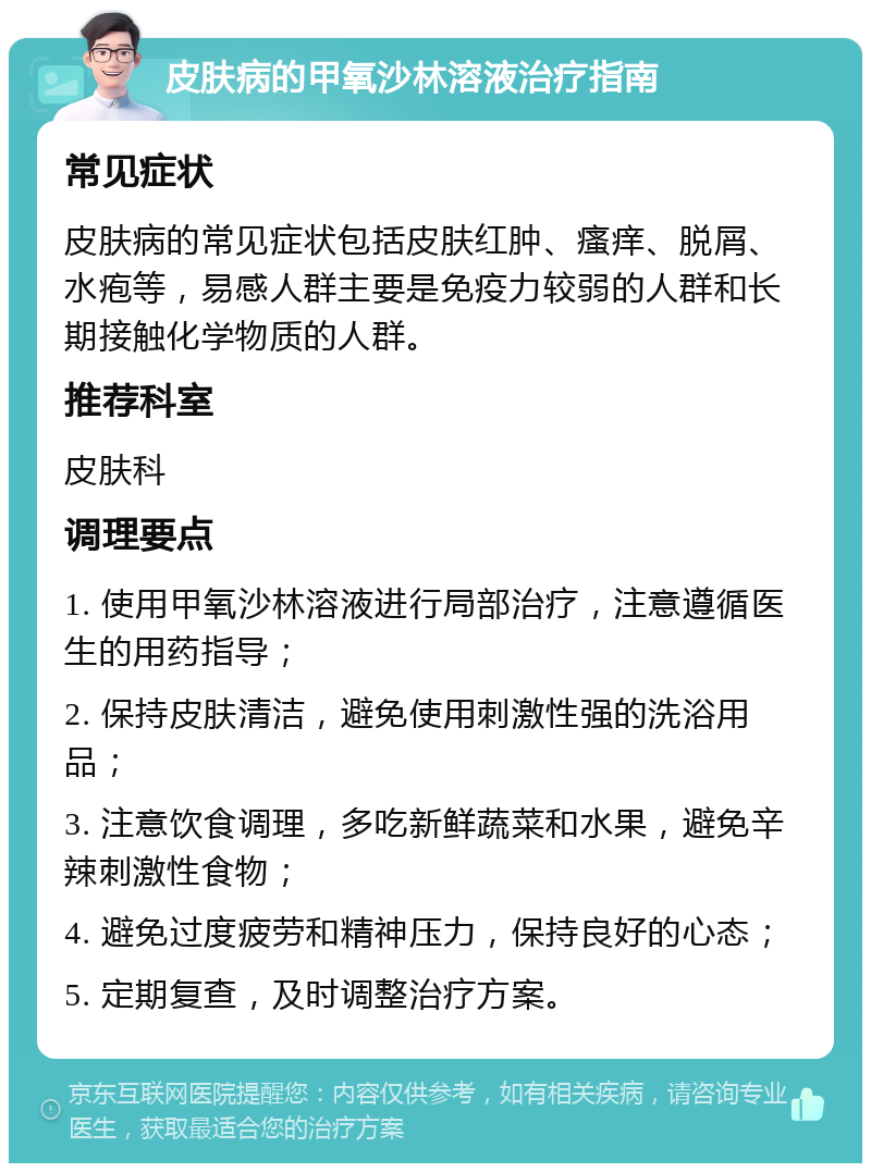 皮肤病的甲氧沙林溶液治疗指南 常见症状 皮肤病的常见症状包括皮肤红肿、瘙痒、脱屑、水疱等，易感人群主要是免疫力较弱的人群和长期接触化学物质的人群。 推荐科室 皮肤科 调理要点 1. 使用甲氧沙林溶液进行局部治疗，注意遵循医生的用药指导； 2. 保持皮肤清洁，避免使用刺激性强的洗浴用品； 3. 注意饮食调理，多吃新鲜蔬菜和水果，避免辛辣刺激性食物； 4. 避免过度疲劳和精神压力，保持良好的心态； 5. 定期复查，及时调整治疗方案。