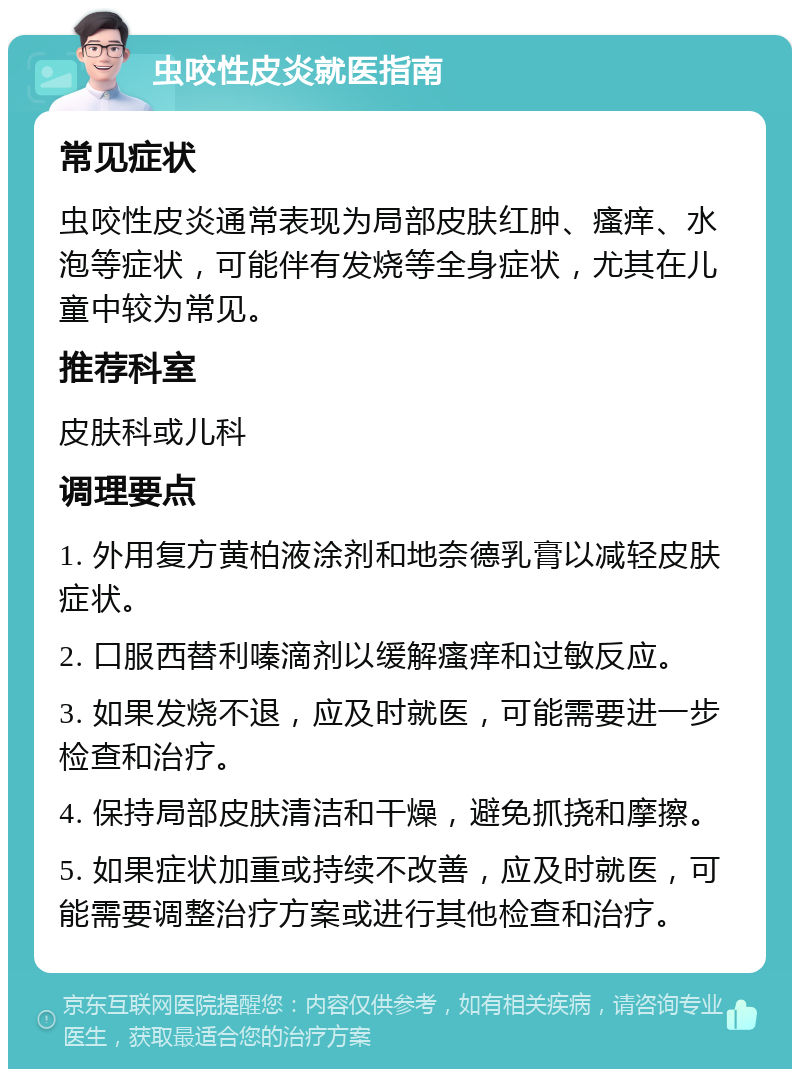 虫咬性皮炎就医指南 常见症状 虫咬性皮炎通常表现为局部皮肤红肿、瘙痒、水泡等症状，可能伴有发烧等全身症状，尤其在儿童中较为常见。 推荐科室 皮肤科或儿科 调理要点 1. 外用复方黄柏液涂剂和地奈德乳膏以减轻皮肤症状。 2. 口服西替利嗪滴剂以缓解瘙痒和过敏反应。 3. 如果发烧不退，应及时就医，可能需要进一步检查和治疗。 4. 保持局部皮肤清洁和干燥，避免抓挠和摩擦。 5. 如果症状加重或持续不改善，应及时就医，可能需要调整治疗方案或进行其他检查和治疗。