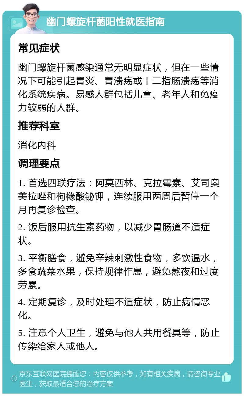 幽门螺旋杆菌阳性就医指南 常见症状 幽门螺旋杆菌感染通常无明显症状，但在一些情况下可能引起胃炎、胃溃疡或十二指肠溃疡等消化系统疾病。易感人群包括儿童、老年人和免疫力较弱的人群。 推荐科室 消化内科 调理要点 1. 首选四联疗法：阿莫西林、克拉霉素、艾司奥美拉唑和枸橼酸铋钾，连续服用两周后暂停一个月再复诊检查。 2. 饭后服用抗生素药物，以减少胃肠道不适症状。 3. 平衡膳食，避免辛辣刺激性食物，多饮温水，多食蔬菜水果，保持规律作息，避免熬夜和过度劳累。 4. 定期复诊，及时处理不适症状，防止病情恶化。 5. 注意个人卫生，避免与他人共用餐具等，防止传染给家人或他人。