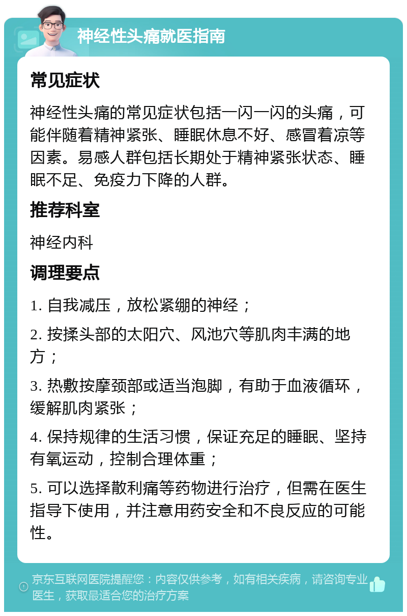 神经性头痛就医指南 常见症状 神经性头痛的常见症状包括一闪一闪的头痛，可能伴随着精神紧张、睡眠休息不好、感冒着凉等因素。易感人群包括长期处于精神紧张状态、睡眠不足、免疫力下降的人群。 推荐科室 神经内科 调理要点 1. 自我减压，放松紧绷的神经； 2. 按揉头部的太阳穴、风池穴等肌肉丰满的地方； 3. 热敷按摩颈部或适当泡脚，有助于血液循环，缓解肌肉紧张； 4. 保持规律的生活习惯，保证充足的睡眠、坚持有氧运动，控制合理体重； 5. 可以选择散利痛等药物进行治疗，但需在医生指导下使用，并注意用药安全和不良反应的可能性。