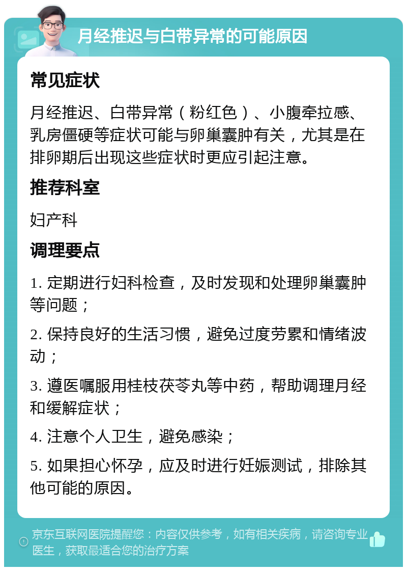 月经推迟与白带异常的可能原因 常见症状 月经推迟、白带异常（粉红色）、小腹牵拉感、乳房僵硬等症状可能与卵巢囊肿有关，尤其是在排卵期后出现这些症状时更应引起注意。 推荐科室 妇产科 调理要点 1. 定期进行妇科检查，及时发现和处理卵巢囊肿等问题； 2. 保持良好的生活习惯，避免过度劳累和情绪波动； 3. 遵医嘱服用桂枝茯苓丸等中药，帮助调理月经和缓解症状； 4. 注意个人卫生，避免感染； 5. 如果担心怀孕，应及时进行妊娠测试，排除其他可能的原因。