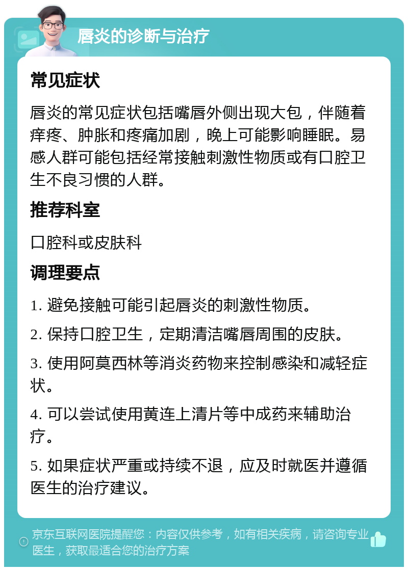 唇炎的诊断与治疗 常见症状 唇炎的常见症状包括嘴唇外侧出现大包，伴随着痒疼、肿胀和疼痛加剧，晚上可能影响睡眠。易感人群可能包括经常接触刺激性物质或有口腔卫生不良习惯的人群。 推荐科室 口腔科或皮肤科 调理要点 1. 避免接触可能引起唇炎的刺激性物质。 2. 保持口腔卫生，定期清洁嘴唇周围的皮肤。 3. 使用阿莫西林等消炎药物来控制感染和减轻症状。 4. 可以尝试使用黄连上清片等中成药来辅助治疗。 5. 如果症状严重或持续不退，应及时就医并遵循医生的治疗建议。