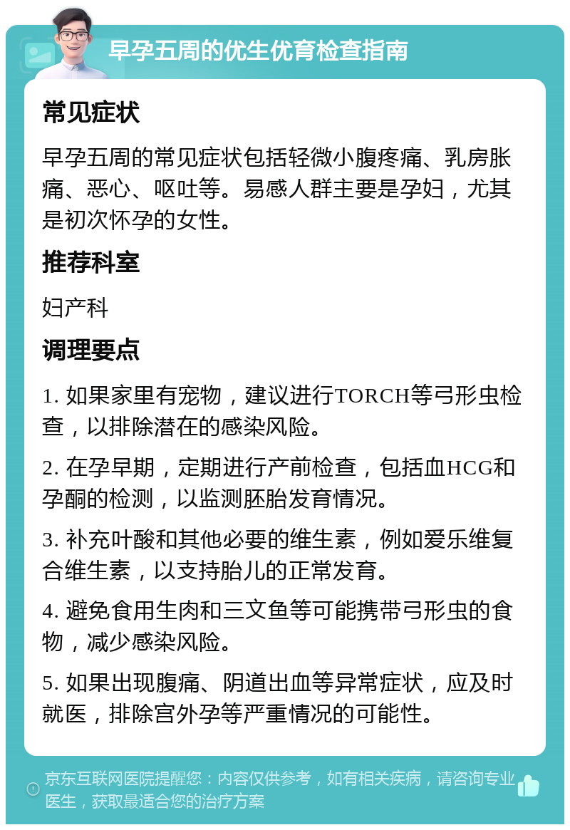 早孕五周的优生优育检查指南 常见症状 早孕五周的常见症状包括轻微小腹疼痛、乳房胀痛、恶心、呕吐等。易感人群主要是孕妇，尤其是初次怀孕的女性。 推荐科室 妇产科 调理要点 1. 如果家里有宠物，建议进行TORCH等弓形虫检查，以排除潜在的感染风险。 2. 在孕早期，定期进行产前检查，包括血HCG和孕酮的检测，以监测胚胎发育情况。 3. 补充叶酸和其他必要的维生素，例如爱乐维复合维生素，以支持胎儿的正常发育。 4. 避免食用生肉和三文鱼等可能携带弓形虫的食物，减少感染风险。 5. 如果出现腹痛、阴道出血等异常症状，应及时就医，排除宫外孕等严重情况的可能性。