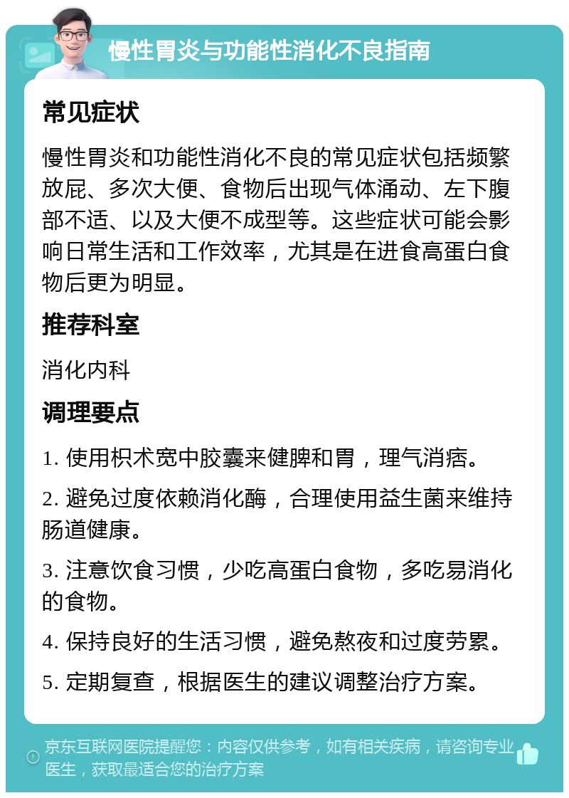 慢性胃炎与功能性消化不良指南 常见症状 慢性胃炎和功能性消化不良的常见症状包括频繁放屁、多次大便、食物后出现气体涌动、左下腹部不适、以及大便不成型等。这些症状可能会影响日常生活和工作效率，尤其是在进食高蛋白食物后更为明显。 推荐科室 消化内科 调理要点 1. 使用枳术宽中胶囊来健脾和胃，理气消痞。 2. 避免过度依赖消化酶，合理使用益生菌来维持肠道健康。 3. 注意饮食习惯，少吃高蛋白食物，多吃易消化的食物。 4. 保持良好的生活习惯，避免熬夜和过度劳累。 5. 定期复查，根据医生的建议调整治疗方案。