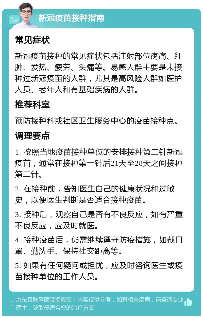 新冠疫苗接种指南 常见症状 新冠疫苗接种的常见症状包括注射部位疼痛、红肿、发热、疲劳、头痛等。易感人群主要是未接种过新冠疫苗的人群，尤其是高风险人群如医护人员、老年人和有基础疾病的人群。 推荐科室 预防接种科或社区卫生服务中心的疫苗接种点。 调理要点 1. 按照当地疫苗接种单位的安排接种第二针新冠疫苗，通常在接种第一针后21天至28天之间接种第二针。 2. 在接种前，告知医生自己的健康状况和过敏史，以便医生判断是否适合接种疫苗。 3. 接种后，观察自己是否有不良反应，如有严重不良反应，应及时就医。 4. 接种疫苗后，仍需继续遵守防疫措施，如戴口罩、勤洗手、保持社交距离等。 5. 如果有任何疑问或担忧，应及时咨询医生或疫苗接种单位的工作人员。