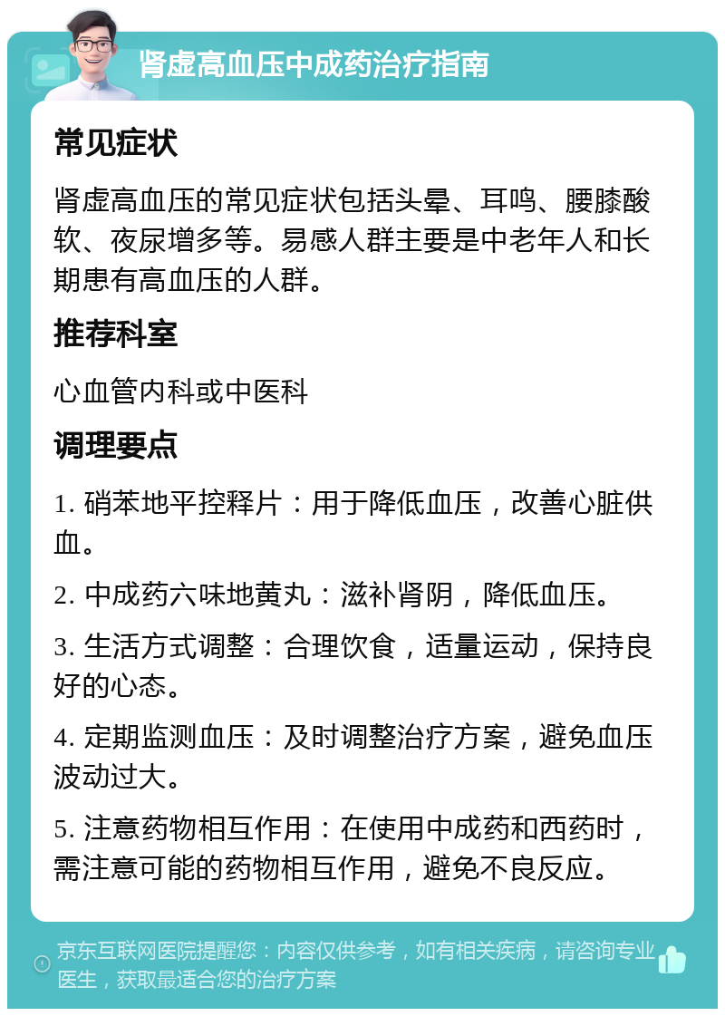 肾虚高血压中成药治疗指南 常见症状 肾虚高血压的常见症状包括头晕、耳鸣、腰膝酸软、夜尿增多等。易感人群主要是中老年人和长期患有高血压的人群。 推荐科室 心血管内科或中医科 调理要点 1. 硝苯地平控释片：用于降低血压，改善心脏供血。 2. 中成药六味地黄丸：滋补肾阴，降低血压。 3. 生活方式调整：合理饮食，适量运动，保持良好的心态。 4. 定期监测血压：及时调整治疗方案，避免血压波动过大。 5. 注意药物相互作用：在使用中成药和西药时，需注意可能的药物相互作用，避免不良反应。