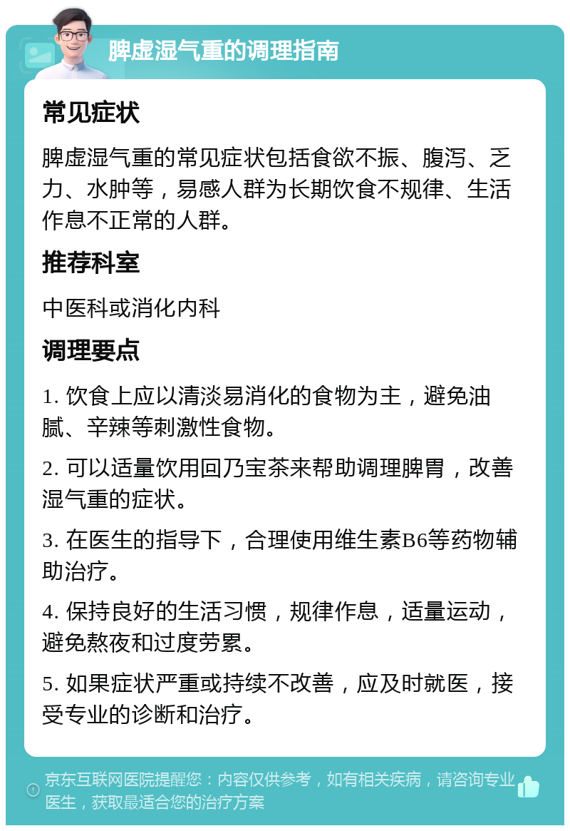 脾虚湿气重的调理指南 常见症状 脾虚湿气重的常见症状包括食欲不振、腹泻、乏力、水肿等，易感人群为长期饮食不规律、生活作息不正常的人群。 推荐科室 中医科或消化内科 调理要点 1. 饮食上应以清淡易消化的食物为主，避免油腻、辛辣等刺激性食物。 2. 可以适量饮用回乃宝茶来帮助调理脾胃，改善湿气重的症状。 3. 在医生的指导下，合理使用维生素B6等药物辅助治疗。 4. 保持良好的生活习惯，规律作息，适量运动，避免熬夜和过度劳累。 5. 如果症状严重或持续不改善，应及时就医，接受专业的诊断和治疗。