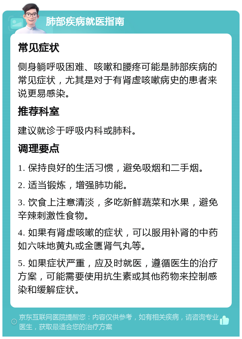 肺部疾病就医指南 常见症状 侧身躺呼吸困难、咳嗽和腰疼可能是肺部疾病的常见症状，尤其是对于有肾虚咳嗽病史的患者来说更易感染。 推荐科室 建议就诊于呼吸内科或肺科。 调理要点 1. 保持良好的生活习惯，避免吸烟和二手烟。 2. 适当锻炼，增强肺功能。 3. 饮食上注意清淡，多吃新鲜蔬菜和水果，避免辛辣刺激性食物。 4. 如果有肾虚咳嗽的症状，可以服用补肾的中药如六味地黄丸或金匮肾气丸等。 5. 如果症状严重，应及时就医，遵循医生的治疗方案，可能需要使用抗生素或其他药物来控制感染和缓解症状。