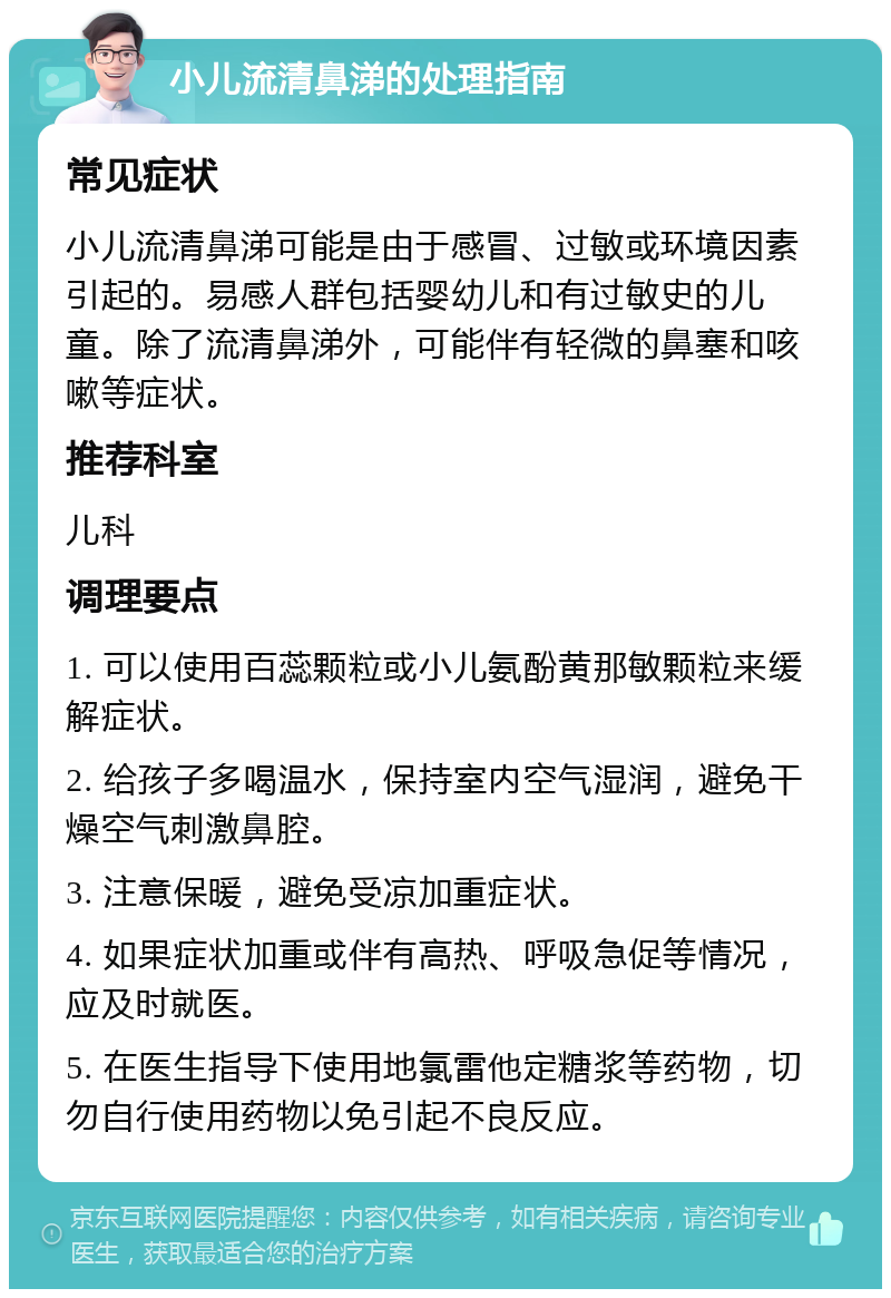 小儿流清鼻涕的处理指南 常见症状 小儿流清鼻涕可能是由于感冒、过敏或环境因素引起的。易感人群包括婴幼儿和有过敏史的儿童。除了流清鼻涕外，可能伴有轻微的鼻塞和咳嗽等症状。 推荐科室 儿科 调理要点 1. 可以使用百蕊颗粒或小儿氨酚黄那敏颗粒来缓解症状。 2. 给孩子多喝温水，保持室内空气湿润，避免干燥空气刺激鼻腔。 3. 注意保暖，避免受凉加重症状。 4. 如果症状加重或伴有高热、呼吸急促等情况，应及时就医。 5. 在医生指导下使用地氯雷他定糖浆等药物，切勿自行使用药物以免引起不良反应。