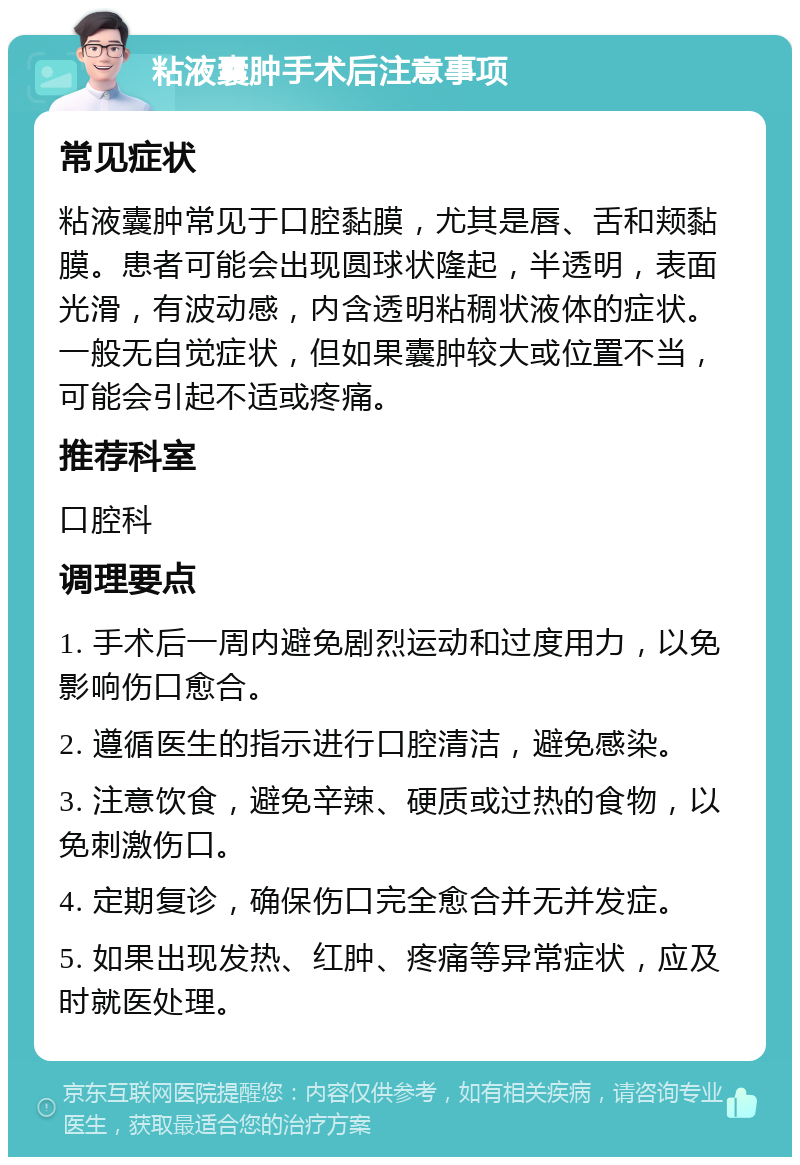 粘液囊肿手术后注意事项 常见症状 粘液囊肿常见于口腔黏膜，尤其是唇、舌和颊黏膜。患者可能会出现圆球状隆起，半透明，表面光滑，有波动感，内含透明粘稠状液体的症状。一般无自觉症状，但如果囊肿较大或位置不当，可能会引起不适或疼痛。 推荐科室 口腔科 调理要点 1. 手术后一周内避免剧烈运动和过度用力，以免影响伤口愈合。 2. 遵循医生的指示进行口腔清洁，避免感染。 3. 注意饮食，避免辛辣、硬质或过热的食物，以免刺激伤口。 4. 定期复诊，确保伤口完全愈合并无并发症。 5. 如果出现发热、红肿、疼痛等异常症状，应及时就医处理。