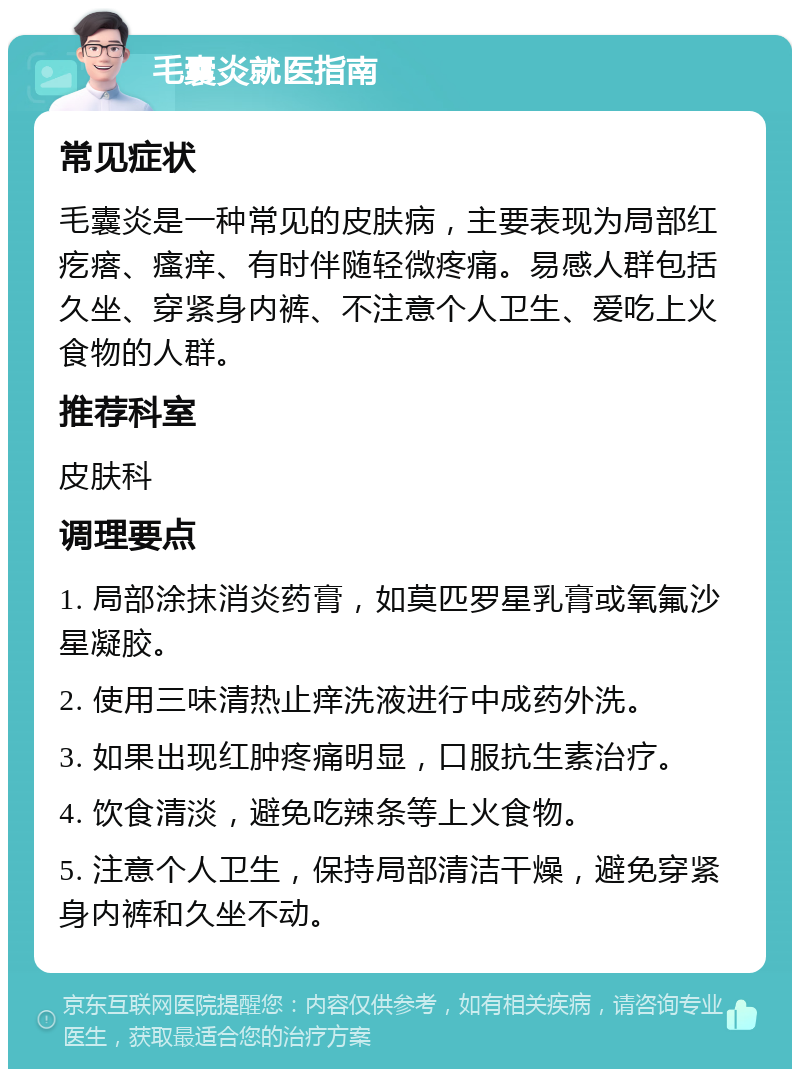 毛囊炎就医指南 常见症状 毛囊炎是一种常见的皮肤病，主要表现为局部红疙瘩、瘙痒、有时伴随轻微疼痛。易感人群包括久坐、穿紧身内裤、不注意个人卫生、爱吃上火食物的人群。 推荐科室 皮肤科 调理要点 1. 局部涂抹消炎药膏，如莫匹罗星乳膏或氧氟沙星凝胶。 2. 使用三味清热止痒洗液进行中成药外洗。 3. 如果出现红肿疼痛明显，口服抗生素治疗。 4. 饮食清淡，避免吃辣条等上火食物。 5. 注意个人卫生，保持局部清洁干燥，避免穿紧身内裤和久坐不动。