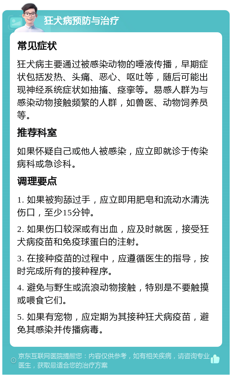 狂犬病预防与治疗 常见症状 狂犬病主要通过被感染动物的唾液传播，早期症状包括发热、头痛、恶心、呕吐等，随后可能出现神经系统症状如抽搐、痉挛等。易感人群为与感染动物接触频繁的人群，如兽医、动物饲养员等。 推荐科室 如果怀疑自己或他人被感染，应立即就诊于传染病科或急诊科。 调理要点 1. 如果被狗舔过手，应立即用肥皂和流动水清洗伤口，至少15分钟。 2. 如果伤口较深或有出血，应及时就医，接受狂犬病疫苗和免疫球蛋白的注射。 3. 在接种疫苗的过程中，应遵循医生的指导，按时完成所有的接种程序。 4. 避免与野生或流浪动物接触，特别是不要触摸或喂食它们。 5. 如果有宠物，应定期为其接种狂犬病疫苗，避免其感染并传播病毒。