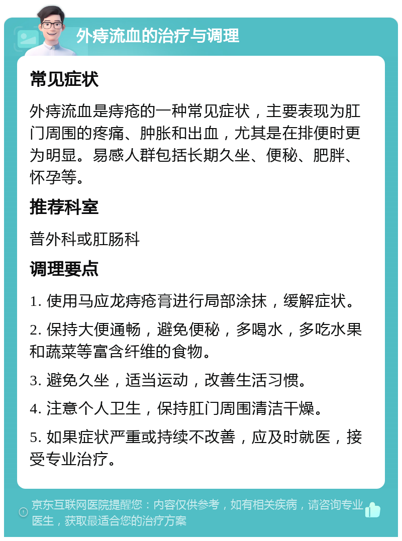 外痔流血的治疗与调理 常见症状 外痔流血是痔疮的一种常见症状，主要表现为肛门周围的疼痛、肿胀和出血，尤其是在排便时更为明显。易感人群包括长期久坐、便秘、肥胖、怀孕等。 推荐科室 普外科或肛肠科 调理要点 1. 使用马应龙痔疮膏进行局部涂抹，缓解症状。 2. 保持大便通畅，避免便秘，多喝水，多吃水果和蔬菜等富含纤维的食物。 3. 避免久坐，适当运动，改善生活习惯。 4. 注意个人卫生，保持肛门周围清洁干燥。 5. 如果症状严重或持续不改善，应及时就医，接受专业治疗。