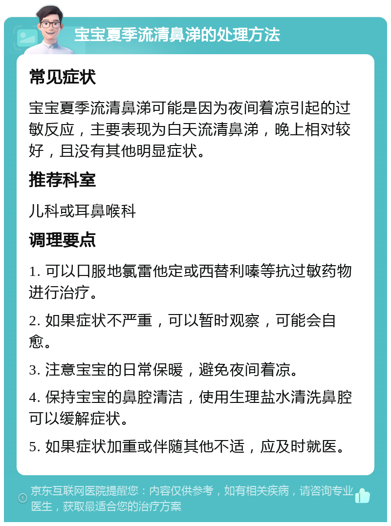 宝宝夏季流清鼻涕的处理方法 常见症状 宝宝夏季流清鼻涕可能是因为夜间着凉引起的过敏反应，主要表现为白天流清鼻涕，晚上相对较好，且没有其他明显症状。 推荐科室 儿科或耳鼻喉科 调理要点 1. 可以口服地氯雷他定或西替利嗪等抗过敏药物进行治疗。 2. 如果症状不严重，可以暂时观察，可能会自愈。 3. 注意宝宝的日常保暖，避免夜间着凉。 4. 保持宝宝的鼻腔清洁，使用生理盐水清洗鼻腔可以缓解症状。 5. 如果症状加重或伴随其他不适，应及时就医。