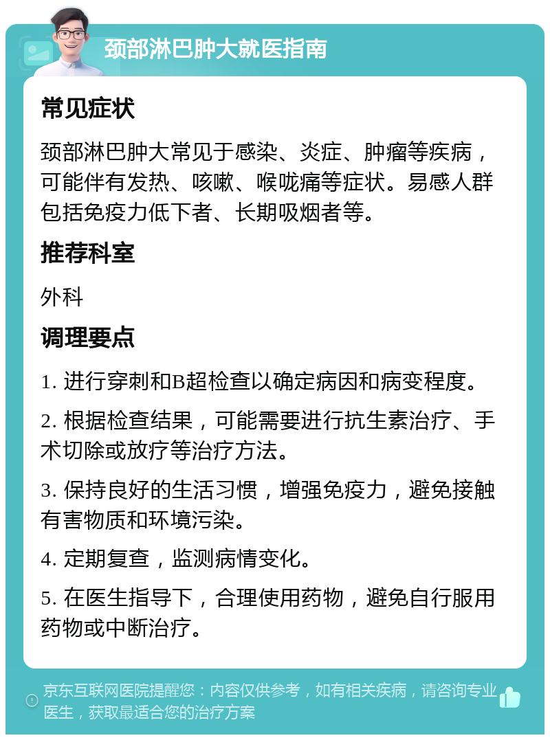 颈部淋巴肿大就医指南 常见症状 颈部淋巴肿大常见于感染、炎症、肿瘤等疾病，可能伴有发热、咳嗽、喉咙痛等症状。易感人群包括免疫力低下者、长期吸烟者等。 推荐科室 外科 调理要点 1. 进行穿刺和B超检查以确定病因和病变程度。 2. 根据检查结果，可能需要进行抗生素治疗、手术切除或放疗等治疗方法。 3. 保持良好的生活习惯，增强免疫力，避免接触有害物质和环境污染。 4. 定期复查，监测病情变化。 5. 在医生指导下，合理使用药物，避免自行服用药物或中断治疗。