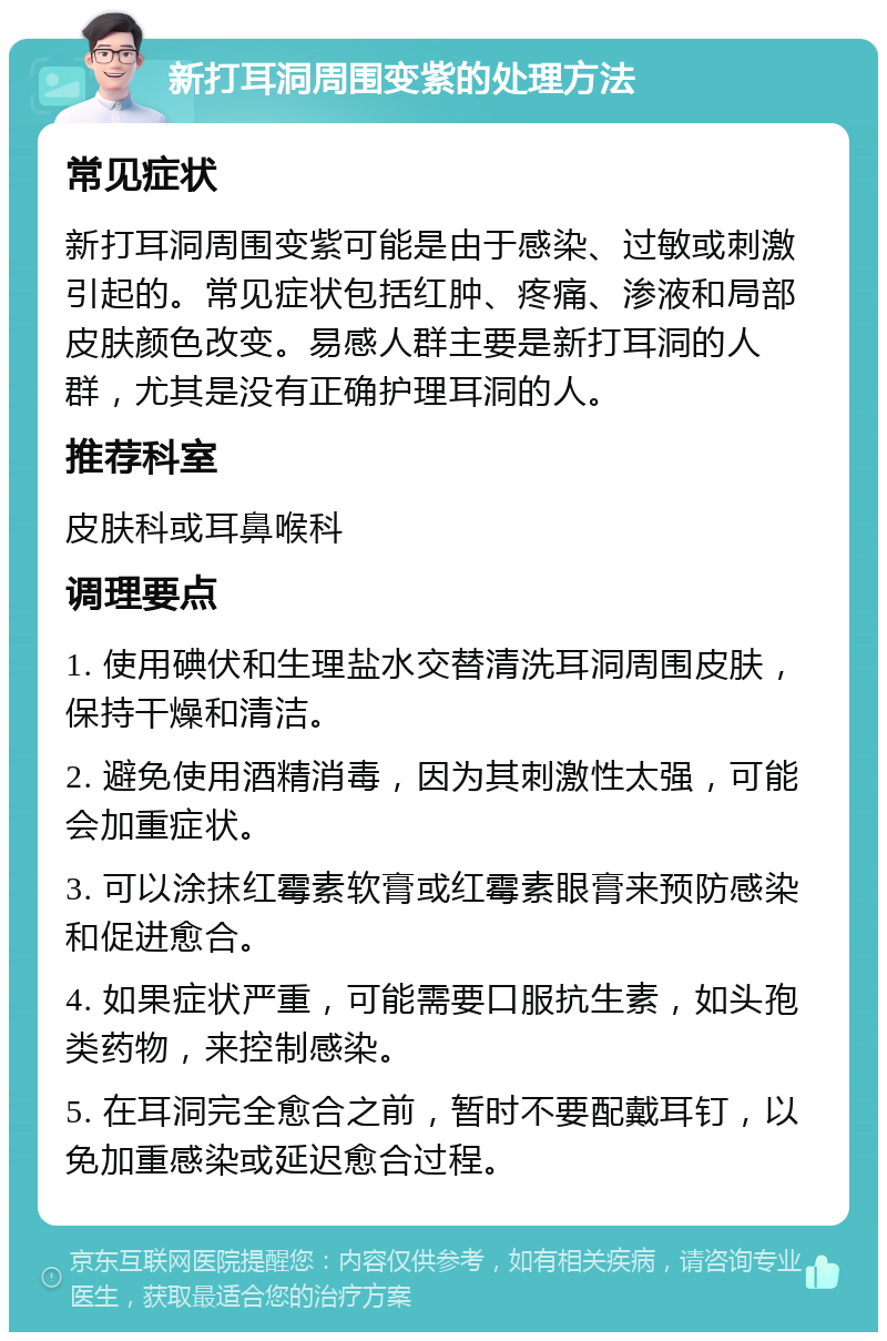 新打耳洞周围变紫的处理方法 常见症状 新打耳洞周围变紫可能是由于感染、过敏或刺激引起的。常见症状包括红肿、疼痛、渗液和局部皮肤颜色改变。易感人群主要是新打耳洞的人群，尤其是没有正确护理耳洞的人。 推荐科室 皮肤科或耳鼻喉科 调理要点 1. 使用碘伏和生理盐水交替清洗耳洞周围皮肤，保持干燥和清洁。 2. 避免使用酒精消毒，因为其刺激性太强，可能会加重症状。 3. 可以涂抹红霉素软膏或红霉素眼膏来预防感染和促进愈合。 4. 如果症状严重，可能需要口服抗生素，如头孢类药物，来控制感染。 5. 在耳洞完全愈合之前，暂时不要配戴耳钉，以免加重感染或延迟愈合过程。