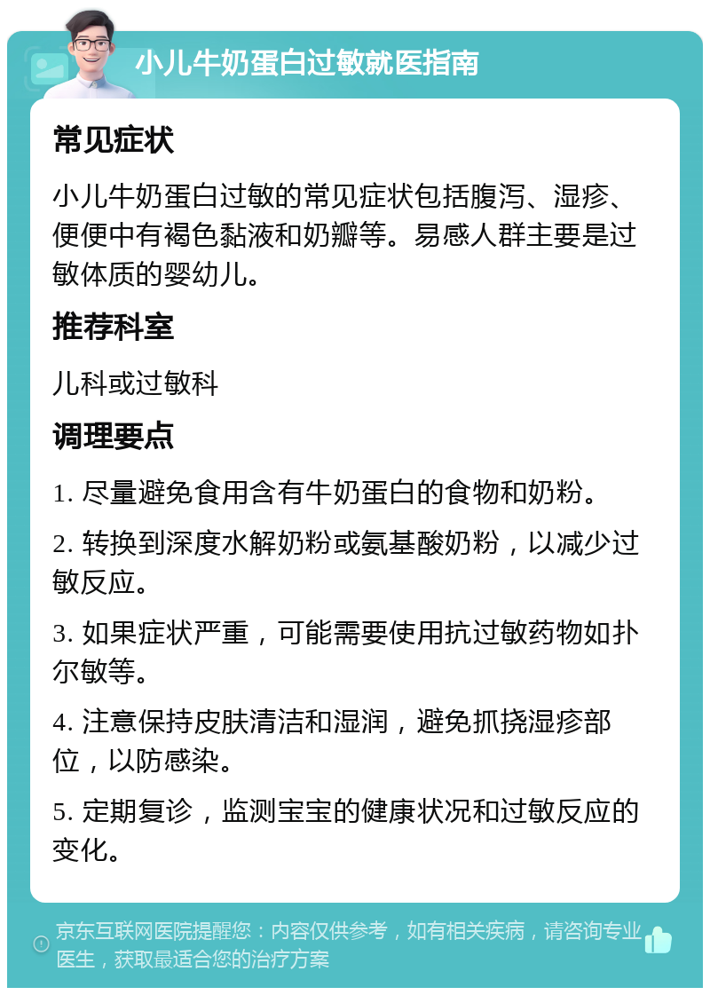 小儿牛奶蛋白过敏就医指南 常见症状 小儿牛奶蛋白过敏的常见症状包括腹泻、湿疹、便便中有褐色黏液和奶瓣等。易感人群主要是过敏体质的婴幼儿。 推荐科室 儿科或过敏科 调理要点 1. 尽量避免食用含有牛奶蛋白的食物和奶粉。 2. 转换到深度水解奶粉或氨基酸奶粉，以减少过敏反应。 3. 如果症状严重，可能需要使用抗过敏药物如扑尔敏等。 4. 注意保持皮肤清洁和湿润，避免抓挠湿疹部位，以防感染。 5. 定期复诊，监测宝宝的健康状况和过敏反应的变化。