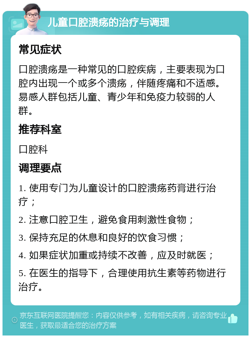 儿童口腔溃疡的治疗与调理 常见症状 口腔溃疡是一种常见的口腔疾病，主要表现为口腔内出现一个或多个溃疡，伴随疼痛和不适感。易感人群包括儿童、青少年和免疫力较弱的人群。 推荐科室 口腔科 调理要点 1. 使用专门为儿童设计的口腔溃疡药膏进行治疗； 2. 注意口腔卫生，避免食用刺激性食物； 3. 保持充足的休息和良好的饮食习惯； 4. 如果症状加重或持续不改善，应及时就医； 5. 在医生的指导下，合理使用抗生素等药物进行治疗。