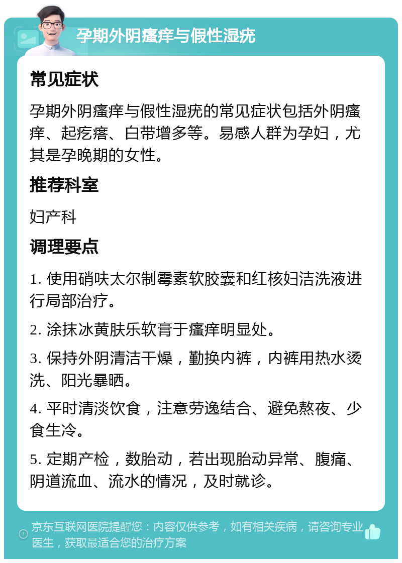 孕期外阴瘙痒与假性湿疣 常见症状 孕期外阴瘙痒与假性湿疣的常见症状包括外阴瘙痒、起疙瘩、白带增多等。易感人群为孕妇，尤其是孕晚期的女性。 推荐科室 妇产科 调理要点 1. 使用硝呋太尔制霉素软胶囊和红核妇洁洗液进行局部治疗。 2. 涂抹冰黄肤乐软膏于瘙痒明显处。 3. 保持外阴清洁干燥，勤换内裤，内裤用热水烫洗、阳光暴晒。 4. 平时清淡饮食，注意劳逸结合、避免熬夜、少食生冷。 5. 定期产检，数胎动，若出现胎动异常、腹痛、阴道流血、流水的情况，及时就诊。