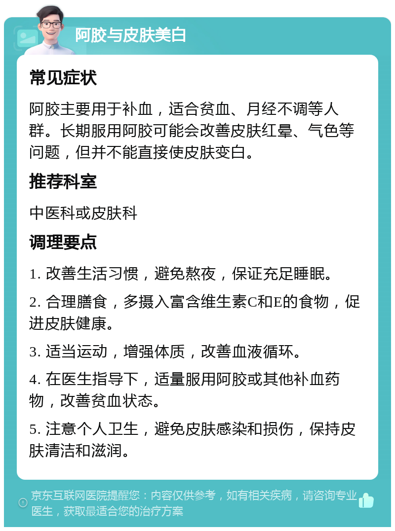 阿胶与皮肤美白 常见症状 阿胶主要用于补血，适合贫血、月经不调等人群。长期服用阿胶可能会改善皮肤红晕、气色等问题，但并不能直接使皮肤变白。 推荐科室 中医科或皮肤科 调理要点 1. 改善生活习惯，避免熬夜，保证充足睡眠。 2. 合理膳食，多摄入富含维生素C和E的食物，促进皮肤健康。 3. 适当运动，增强体质，改善血液循环。 4. 在医生指导下，适量服用阿胶或其他补血药物，改善贫血状态。 5. 注意个人卫生，避免皮肤感染和损伤，保持皮肤清洁和滋润。