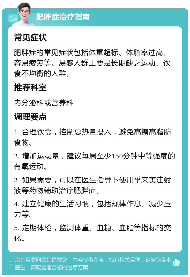 肥胖症治疗指南 常见症状 肥胖症的常见症状包括体重超标、体脂率过高、容易疲劳等。易感人群主要是长期缺乏运动、饮食不均衡的人群。 推荐科室 内分泌科或营养科 调理要点 1. 合理饮食，控制总热量摄入，避免高糖高脂肪食物。 2. 增加运动量，建议每周至少150分钟中等强度的有氧运动。 3. 如果需要，可以在医生指导下使用孚来美注射液等药物辅助治疗肥胖症。 4. 建立健康的生活习惯，包括规律作息、减少压力等。 5. 定期体检，监测体重、血糖、血脂等指标的变化。