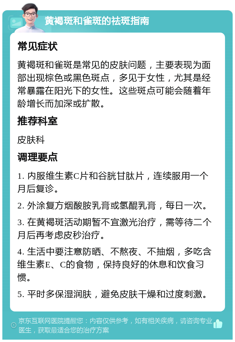 黄褐斑和雀斑的祛斑指南 常见症状 黄褐斑和雀斑是常见的皮肤问题，主要表现为面部出现棕色或黑色斑点，多见于女性，尤其是经常暴露在阳光下的女性。这些斑点可能会随着年龄增长而加深或扩散。 推荐科室 皮肤科 调理要点 1. 内服维生素C片和谷胱甘肽片，连续服用一个月后复诊。 2. 外涂复方烟酸胺乳膏或氢醌乳膏，每日一次。 3. 在黄褐斑活动期暂不宜激光治疗，需等待二个月后再考虑皮秒治疗。 4. 生活中要注意防晒、不熬夜、不抽烟，多吃含维生素E、C的食物，保持良好的休息和饮食习惯。 5. 平时多保湿润肤，避免皮肤干燥和过度刺激。