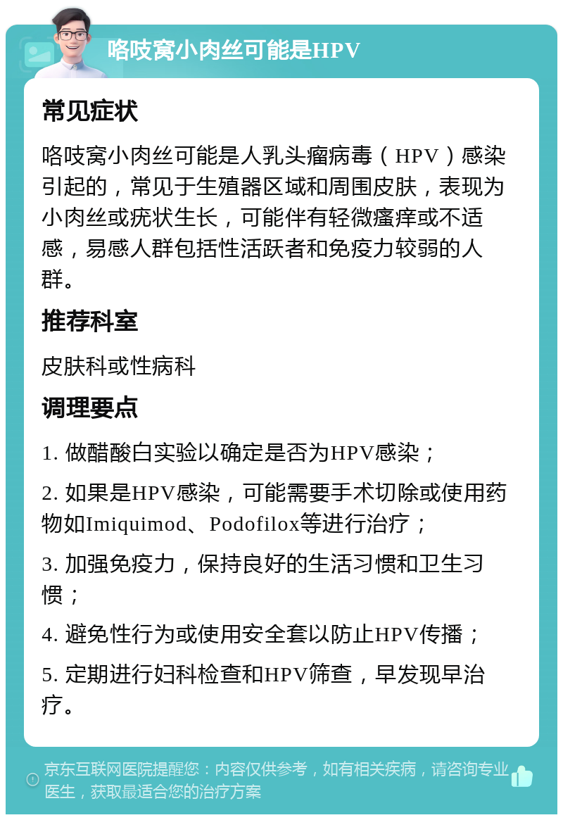 咯吱窝小肉丝可能是HPV 常见症状 咯吱窝小肉丝可能是人乳头瘤病毒（HPV）感染引起的，常见于生殖器区域和周围皮肤，表现为小肉丝或疣状生长，可能伴有轻微瘙痒或不适感，易感人群包括性活跃者和免疫力较弱的人群。 推荐科室 皮肤科或性病科 调理要点 1. 做醋酸白实验以确定是否为HPV感染； 2. 如果是HPV感染，可能需要手术切除或使用药物如Imiquimod、Podofilox等进行治疗； 3. 加强免疫力，保持良好的生活习惯和卫生习惯； 4. 避免性行为或使用安全套以防止HPV传播； 5. 定期进行妇科检查和HPV筛查，早发现早治疗。