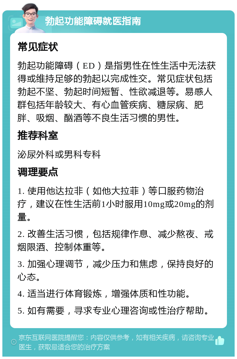 勃起功能障碍就医指南 常见症状 勃起功能障碍（ED）是指男性在性生活中无法获得或维持足够的勃起以完成性交。常见症状包括勃起不坚、勃起时间短暂、性欲减退等。易感人群包括年龄较大、有心血管疾病、糖尿病、肥胖、吸烟、酗酒等不良生活习惯的男性。 推荐科室 泌尿外科或男科专科 调理要点 1. 使用他达拉非（如他大拉菲）等口服药物治疗，建议在性生活前1小时服用10mg或20mg的剂量。 2. 改善生活习惯，包括规律作息、减少熬夜、戒烟限酒、控制体重等。 3. 加强心理调节，减少压力和焦虑，保持良好的心态。 4. 适当进行体育锻炼，增强体质和性功能。 5. 如有需要，寻求专业心理咨询或性治疗帮助。