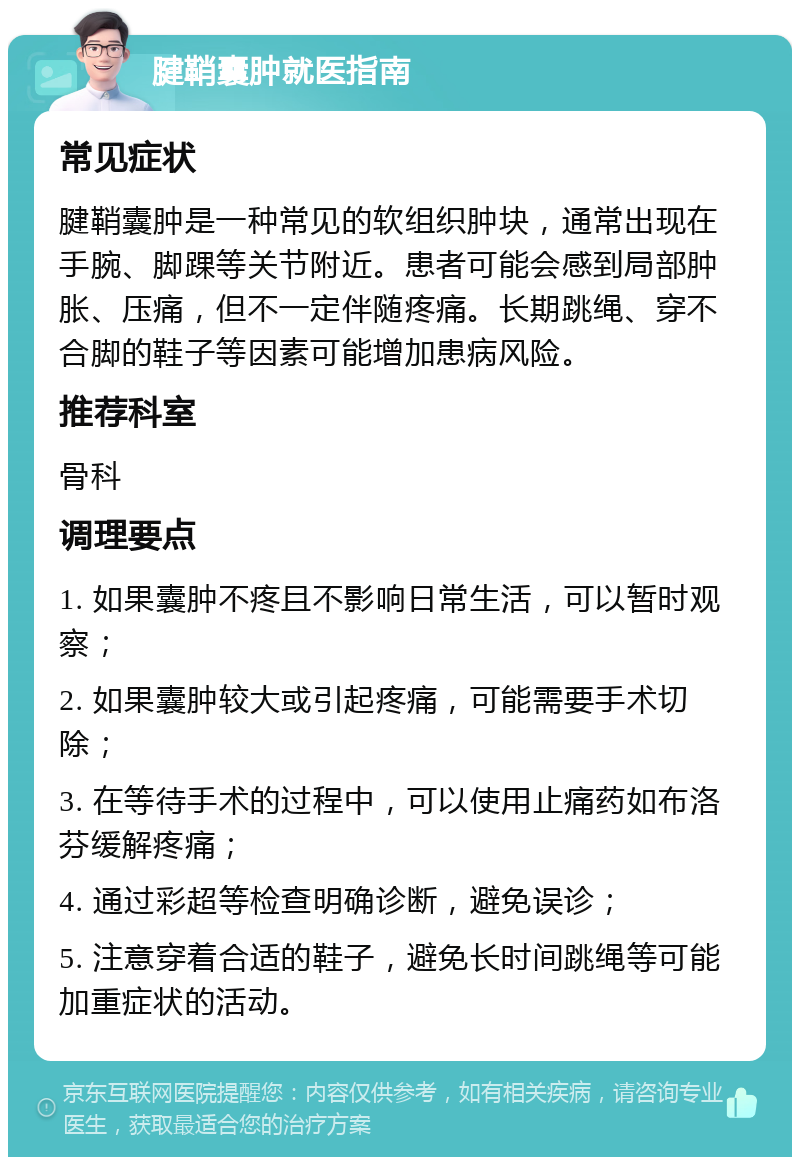 腱鞘囊肿就医指南 常见症状 腱鞘囊肿是一种常见的软组织肿块，通常出现在手腕、脚踝等关节附近。患者可能会感到局部肿胀、压痛，但不一定伴随疼痛。长期跳绳、穿不合脚的鞋子等因素可能增加患病风险。 推荐科室 骨科 调理要点 1. 如果囊肿不疼且不影响日常生活，可以暂时观察； 2. 如果囊肿较大或引起疼痛，可能需要手术切除； 3. 在等待手术的过程中，可以使用止痛药如布洛芬缓解疼痛； 4. 通过彩超等检查明确诊断，避免误诊； 5. 注意穿着合适的鞋子，避免长时间跳绳等可能加重症状的活动。