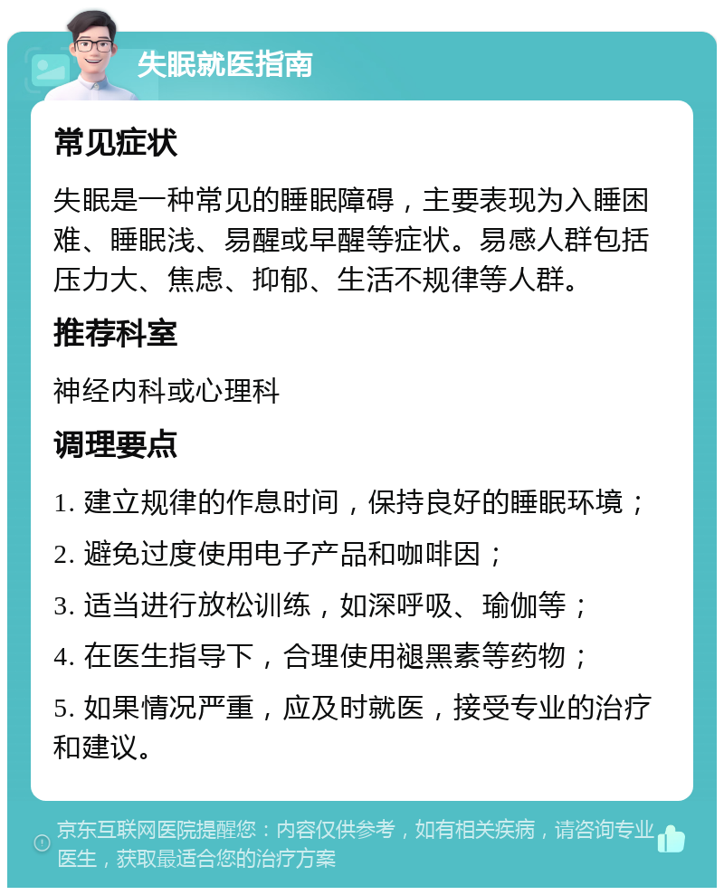 失眠就医指南 常见症状 失眠是一种常见的睡眠障碍，主要表现为入睡困难、睡眠浅、易醒或早醒等症状。易感人群包括压力大、焦虑、抑郁、生活不规律等人群。 推荐科室 神经内科或心理科 调理要点 1. 建立规律的作息时间，保持良好的睡眠环境； 2. 避免过度使用电子产品和咖啡因； 3. 适当进行放松训练，如深呼吸、瑜伽等； 4. 在医生指导下，合理使用褪黑素等药物； 5. 如果情况严重，应及时就医，接受专业的治疗和建议。