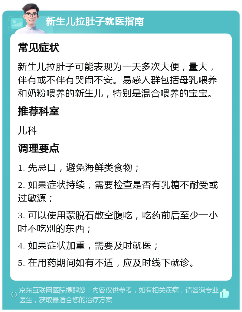 新生儿拉肚子就医指南 常见症状 新生儿拉肚子可能表现为一天多次大便，量大，伴有或不伴有哭闹不安。易感人群包括母乳喂养和奶粉喂养的新生儿，特别是混合喂养的宝宝。 推荐科室 儿科 调理要点 1. 先忌口，避免海鲜类食物； 2. 如果症状持续，需要检查是否有乳糖不耐受或过敏源； 3. 可以使用蒙脱石散空腹吃，吃药前后至少一小时不吃别的东西； 4. 如果症状加重，需要及时就医； 5. 在用药期间如有不适，应及时线下就诊。