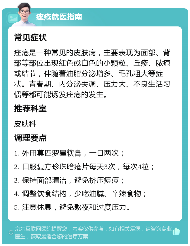 痤疮就医指南 常见症状 痤疮是一种常见的皮肤病，主要表现为面部、背部等部位出现红色或白色的小颗粒、丘疹、脓疱或结节，伴随着油脂分泌增多、毛孔粗大等症状。青春期、内分泌失调、压力大、不良生活习惯等都可能诱发痤疮的发生。 推荐科室 皮肤科 调理要点 1. 外用莫匹罗星软膏，一日两次； 2. 口服复方珍珠暗疮片每天3次，每次4粒； 3. 保持面部清洁，避免挤压痘痘； 4. 调整饮食结构，少吃油腻、辛辣食物； 5. 注意休息，避免熬夜和过度压力。