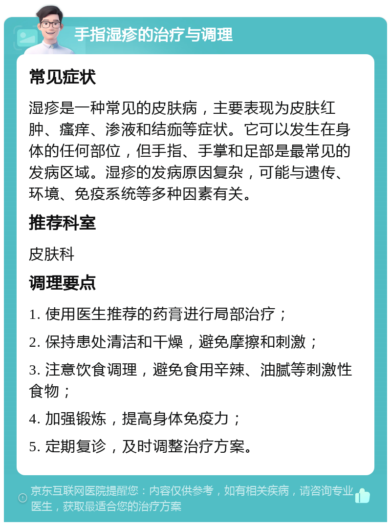 手指湿疹的治疗与调理 常见症状 湿疹是一种常见的皮肤病，主要表现为皮肤红肿、瘙痒、渗液和结痂等症状。它可以发生在身体的任何部位，但手指、手掌和足部是最常见的发病区域。湿疹的发病原因复杂，可能与遗传、环境、免疫系统等多种因素有关。 推荐科室 皮肤科 调理要点 1. 使用医生推荐的药膏进行局部治疗； 2. 保持患处清洁和干燥，避免摩擦和刺激； 3. 注意饮食调理，避免食用辛辣、油腻等刺激性食物； 4. 加强锻炼，提高身体免疫力； 5. 定期复诊，及时调整治疗方案。