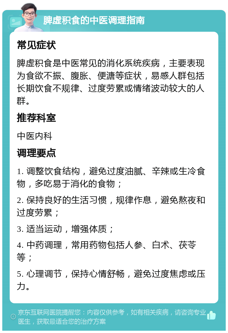 脾虚积食的中医调理指南 常见症状 脾虚积食是中医常见的消化系统疾病，主要表现为食欲不振、腹胀、便溏等症状，易感人群包括长期饮食不规律、过度劳累或情绪波动较大的人群。 推荐科室 中医内科 调理要点 1. 调整饮食结构，避免过度油腻、辛辣或生冷食物，多吃易于消化的食物； 2. 保持良好的生活习惯，规律作息，避免熬夜和过度劳累； 3. 适当运动，增强体质； 4. 中药调理，常用药物包括人参、白术、茯苓等； 5. 心理调节，保持心情舒畅，避免过度焦虑或压力。