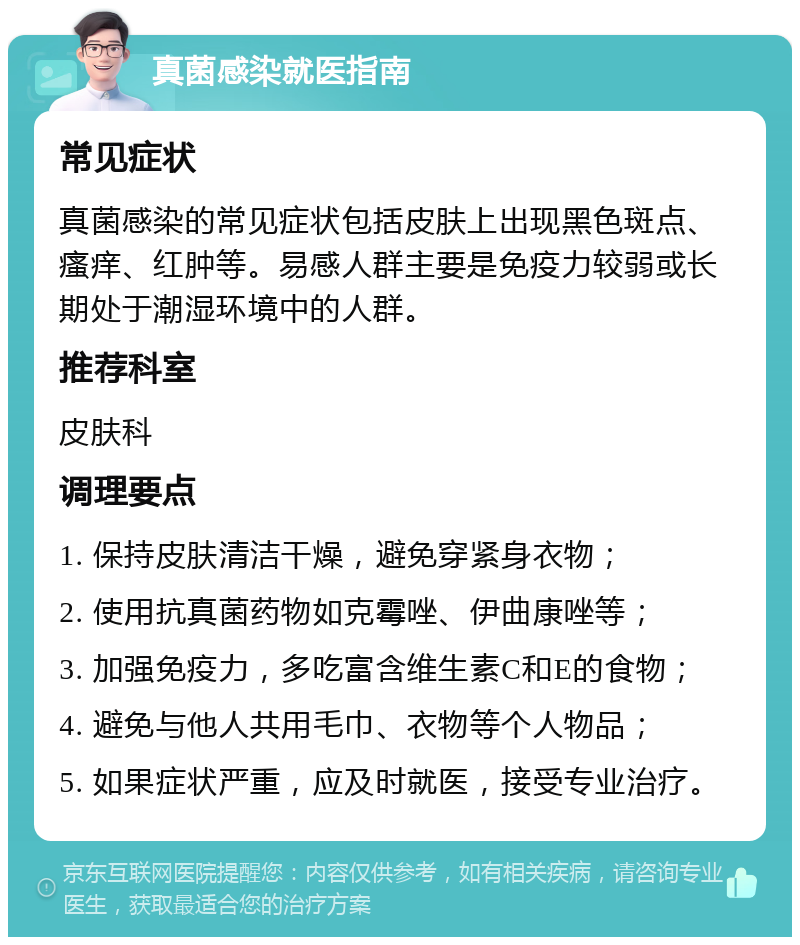 真菌感染就医指南 常见症状 真菌感染的常见症状包括皮肤上出现黑色斑点、瘙痒、红肿等。易感人群主要是免疫力较弱或长期处于潮湿环境中的人群。 推荐科室 皮肤科 调理要点 1. 保持皮肤清洁干燥，避免穿紧身衣物； 2. 使用抗真菌药物如克霉唑、伊曲康唑等； 3. 加强免疫力，多吃富含维生素C和E的食物； 4. 避免与他人共用毛巾、衣物等个人物品； 5. 如果症状严重，应及时就医，接受专业治疗。