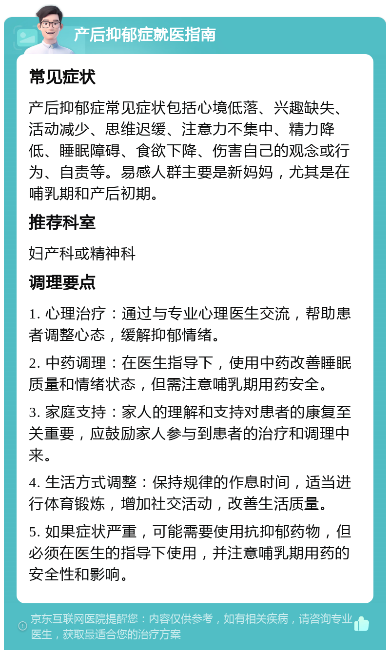 产后抑郁症就医指南 常见症状 产后抑郁症常见症状包括心境低落、兴趣缺失、活动减少、思维迟缓、注意力不集中、精力降低、睡眠障碍、食欲下降、伤害自己的观念或行为、自责等。易感人群主要是新妈妈，尤其是在哺乳期和产后初期。 推荐科室 妇产科或精神科 调理要点 1. 心理治疗：通过与专业心理医生交流，帮助患者调整心态，缓解抑郁情绪。 2. 中药调理：在医生指导下，使用中药改善睡眠质量和情绪状态，但需注意哺乳期用药安全。 3. 家庭支持：家人的理解和支持对患者的康复至关重要，应鼓励家人参与到患者的治疗和调理中来。 4. 生活方式调整：保持规律的作息时间，适当进行体育锻炼，增加社交活动，改善生活质量。 5. 如果症状严重，可能需要使用抗抑郁药物，但必须在医生的指导下使用，并注意哺乳期用药的安全性和影响。