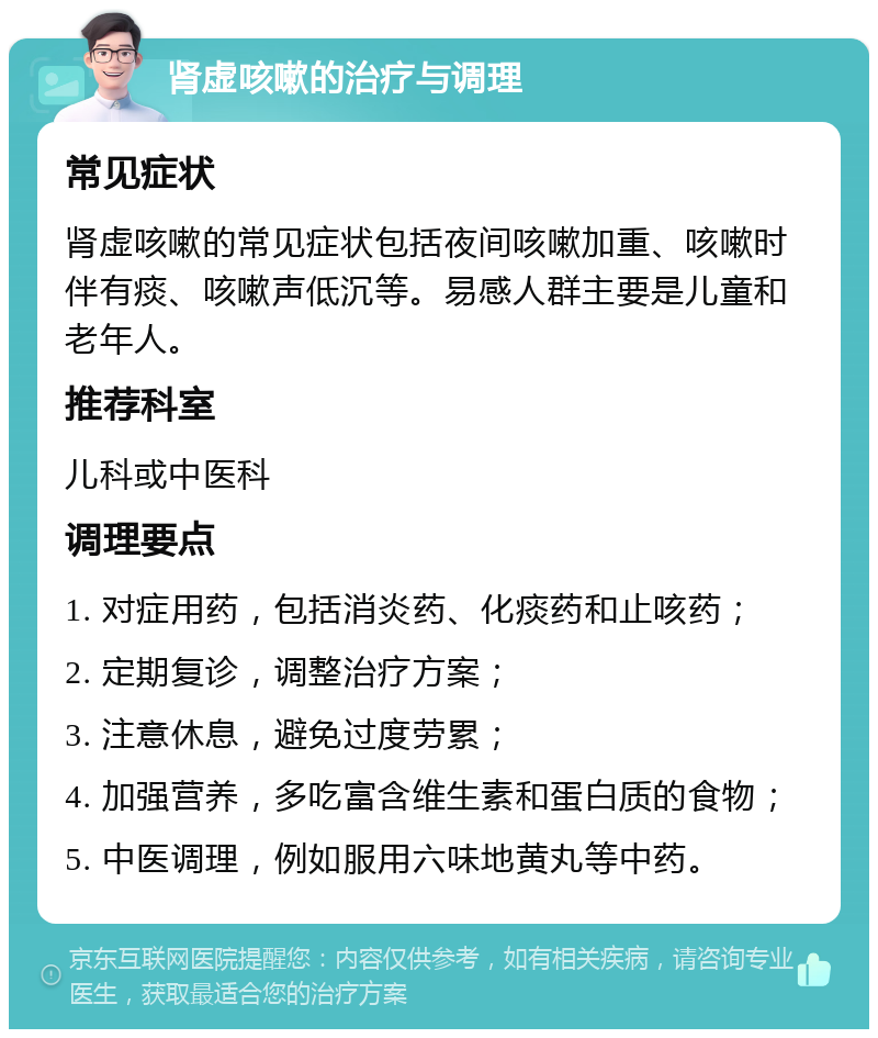 肾虚咳嗽的治疗与调理 常见症状 肾虚咳嗽的常见症状包括夜间咳嗽加重、咳嗽时伴有痰、咳嗽声低沉等。易感人群主要是儿童和老年人。 推荐科室 儿科或中医科 调理要点 1. 对症用药，包括消炎药、化痰药和止咳药； 2. 定期复诊，调整治疗方案； 3. 注意休息，避免过度劳累； 4. 加强营养，多吃富含维生素和蛋白质的食物； 5. 中医调理，例如服用六味地黄丸等中药。