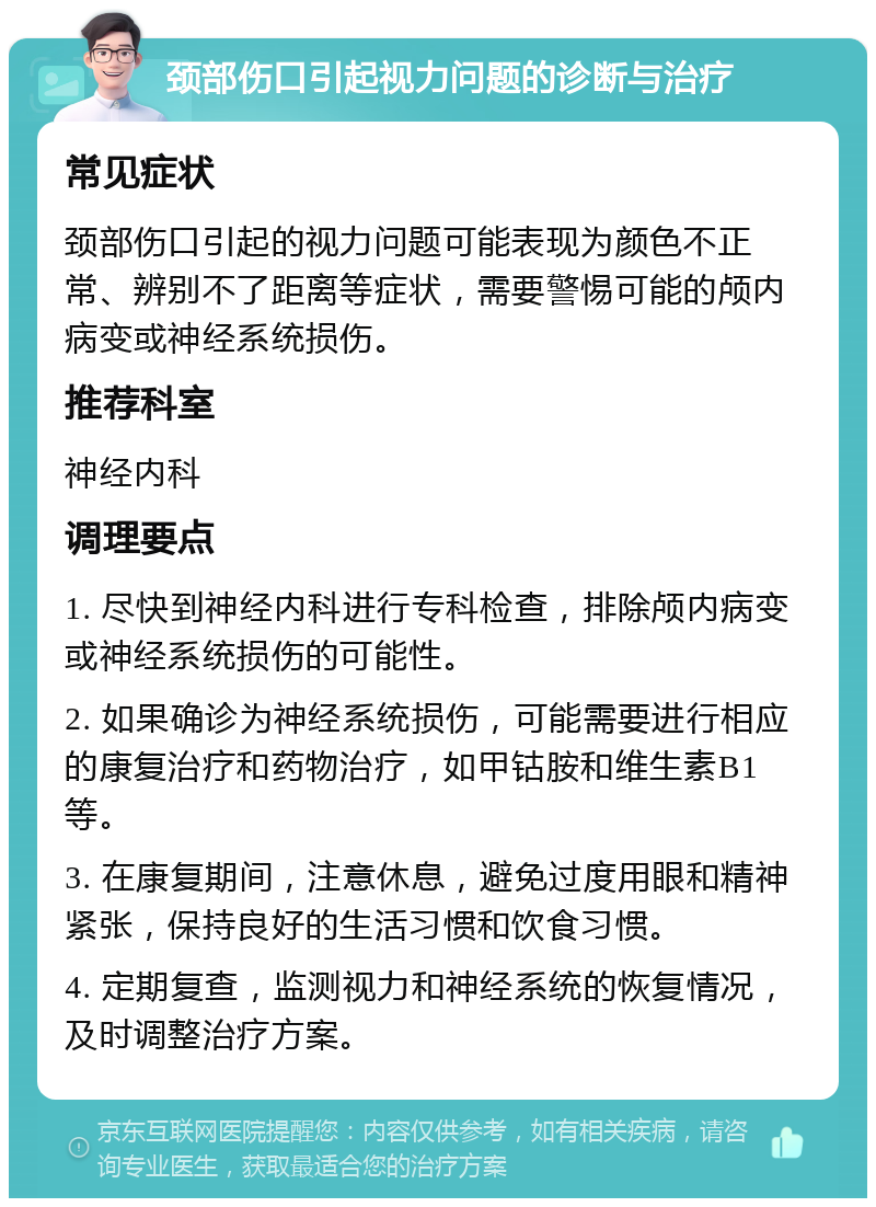 颈部伤口引起视力问题的诊断与治疗 常见症状 颈部伤口引起的视力问题可能表现为颜色不正常、辨别不了距离等症状，需要警惕可能的颅内病变或神经系统损伤。 推荐科室 神经内科 调理要点 1. 尽快到神经内科进行专科检查，排除颅内病变或神经系统损伤的可能性。 2. 如果确诊为神经系统损伤，可能需要进行相应的康复治疗和药物治疗，如甲钴胺和维生素B1等。 3. 在康复期间，注意休息，避免过度用眼和精神紧张，保持良好的生活习惯和饮食习惯。 4. 定期复查，监测视力和神经系统的恢复情况，及时调整治疗方案。