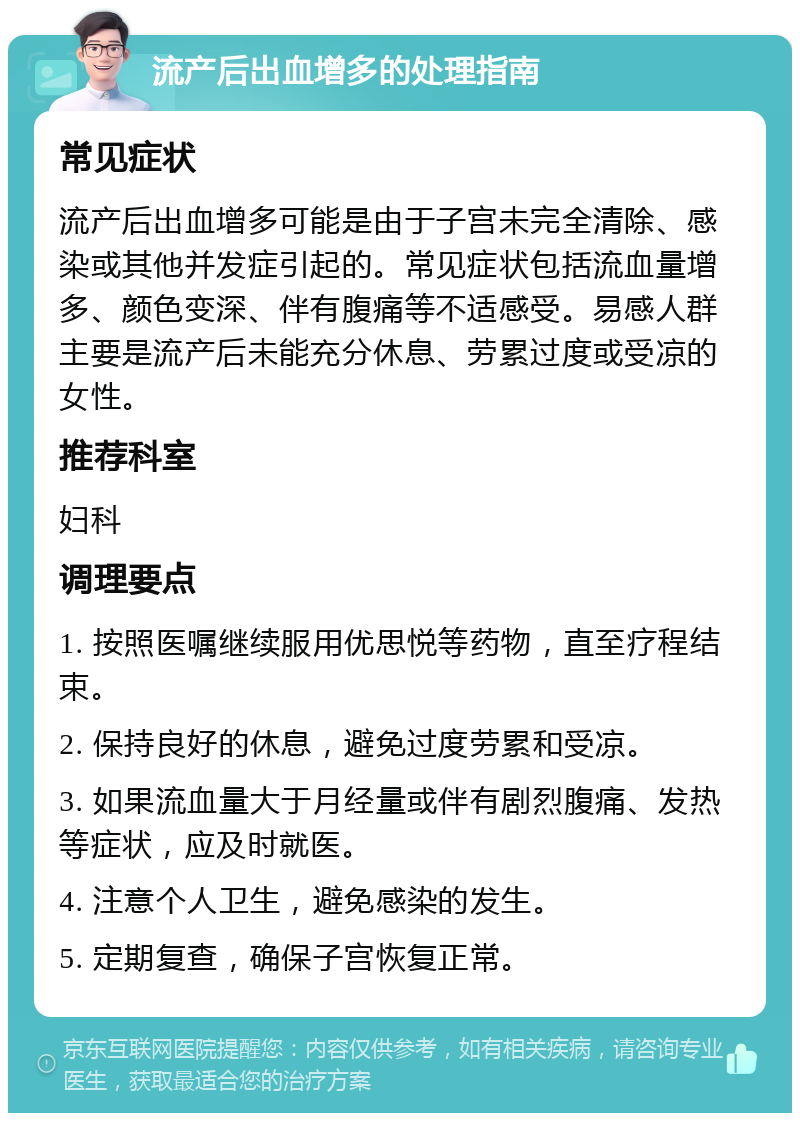 流产后出血增多的处理指南 常见症状 流产后出血增多可能是由于子宫未完全清除、感染或其他并发症引起的。常见症状包括流血量增多、颜色变深、伴有腹痛等不适感受。易感人群主要是流产后未能充分休息、劳累过度或受凉的女性。 推荐科室 妇科 调理要点 1. 按照医嘱继续服用优思悦等药物，直至疗程结束。 2. 保持良好的休息，避免过度劳累和受凉。 3. 如果流血量大于月经量或伴有剧烈腹痛、发热等症状，应及时就医。 4. 注意个人卫生，避免感染的发生。 5. 定期复查，确保子宫恢复正常。