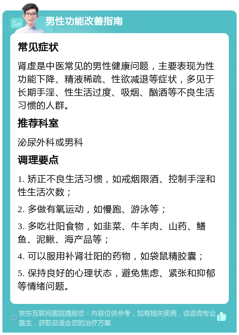 男性功能改善指南 常见症状 肾虚是中医常见的男性健康问题，主要表现为性功能下降、精液稀疏、性欲减退等症状，多见于长期手淫、性生活过度、吸烟、酗酒等不良生活习惯的人群。 推荐科室 泌尿外科或男科 调理要点 1. 矫正不良生活习惯，如戒烟限酒、控制手淫和性生活次数； 2. 多做有氧运动，如慢跑、游泳等； 3. 多吃壮阳食物，如韭菜、牛羊肉、山药、鳝鱼、泥鳅、海产品等； 4. 可以服用补肾壮阳的药物，如袋鼠精胶囊； 5. 保持良好的心理状态，避免焦虑、紧张和抑郁等情绪问题。