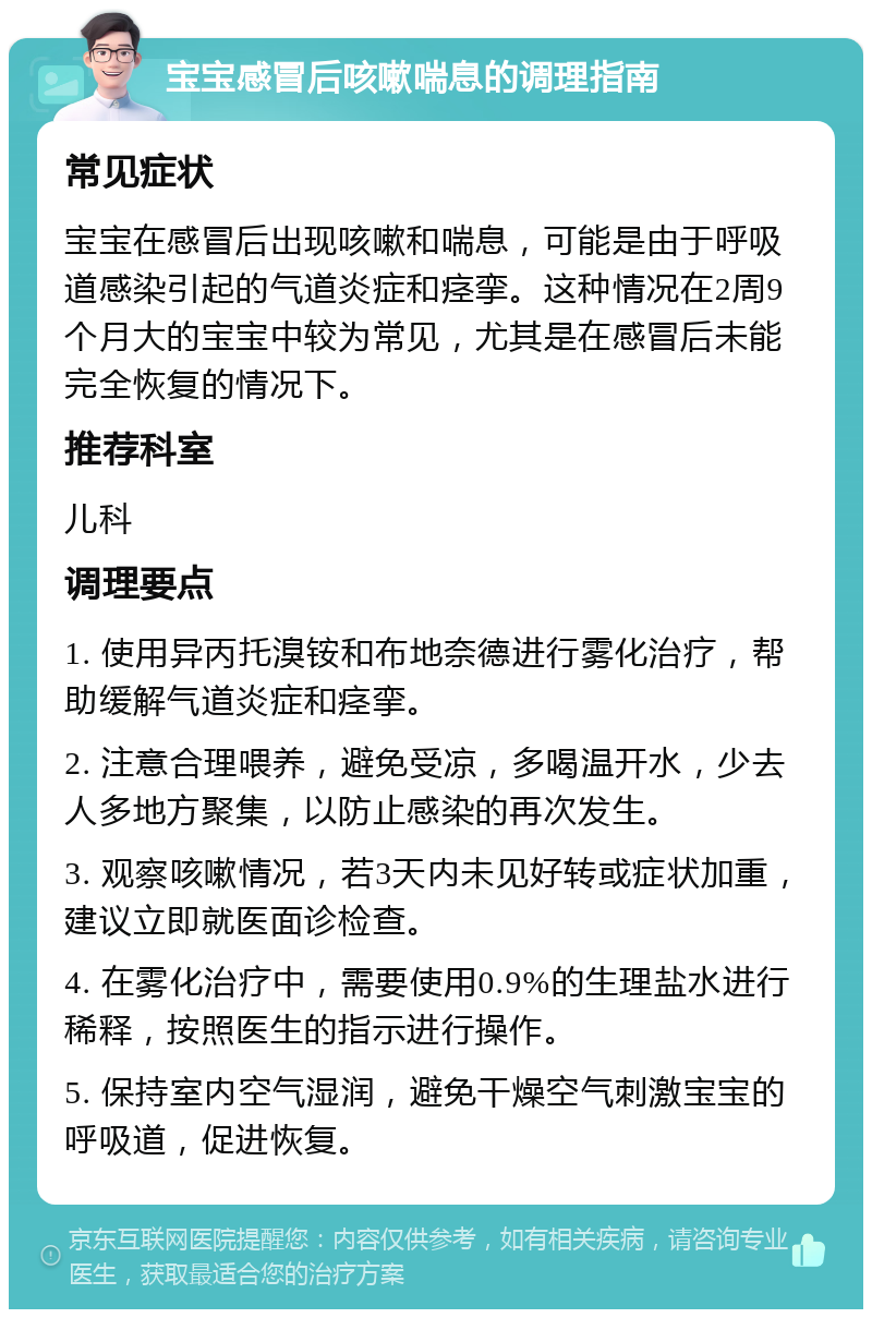 宝宝感冒后咳嗽喘息的调理指南 常见症状 宝宝在感冒后出现咳嗽和喘息，可能是由于呼吸道感染引起的气道炎症和痉挛。这种情况在2周9个月大的宝宝中较为常见，尤其是在感冒后未能完全恢复的情况下。 推荐科室 儿科 调理要点 1. 使用异丙托溴铵和布地奈德进行雾化治疗，帮助缓解气道炎症和痉挛。 2. 注意合理喂养，避免受凉，多喝温开水，少去人多地方聚集，以防止感染的再次发生。 3. 观察咳嗽情况，若3天内未见好转或症状加重，建议立即就医面诊检查。 4. 在雾化治疗中，需要使用0.9%的生理盐水进行稀释，按照医生的指示进行操作。 5. 保持室内空气湿润，避免干燥空气刺激宝宝的呼吸道，促进恢复。