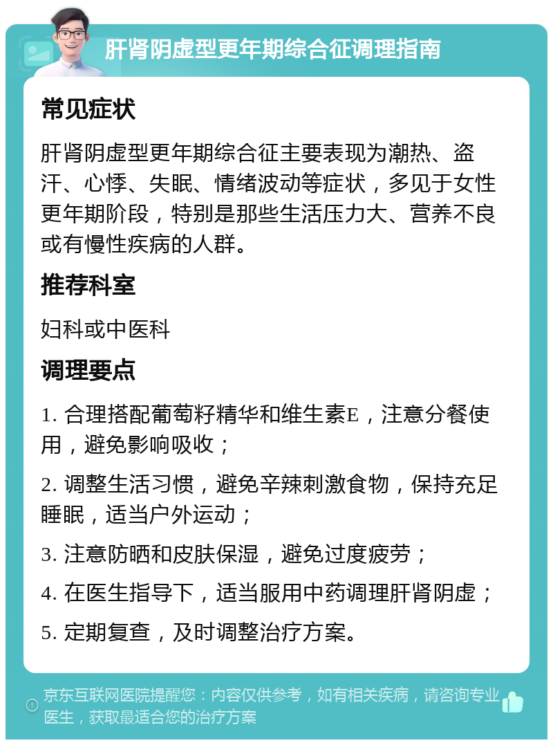 肝肾阴虚型更年期综合征调理指南 常见症状 肝肾阴虚型更年期综合征主要表现为潮热、盗汗、心悸、失眠、情绪波动等症状，多见于女性更年期阶段，特别是那些生活压力大、营养不良或有慢性疾病的人群。 推荐科室 妇科或中医科 调理要点 1. 合理搭配葡萄籽精华和维生素E，注意分餐使用，避免影响吸收； 2. 调整生活习惯，避免辛辣刺激食物，保持充足睡眠，适当户外运动； 3. 注意防晒和皮肤保湿，避免过度疲劳； 4. 在医生指导下，适当服用中药调理肝肾阴虚； 5. 定期复查，及时调整治疗方案。