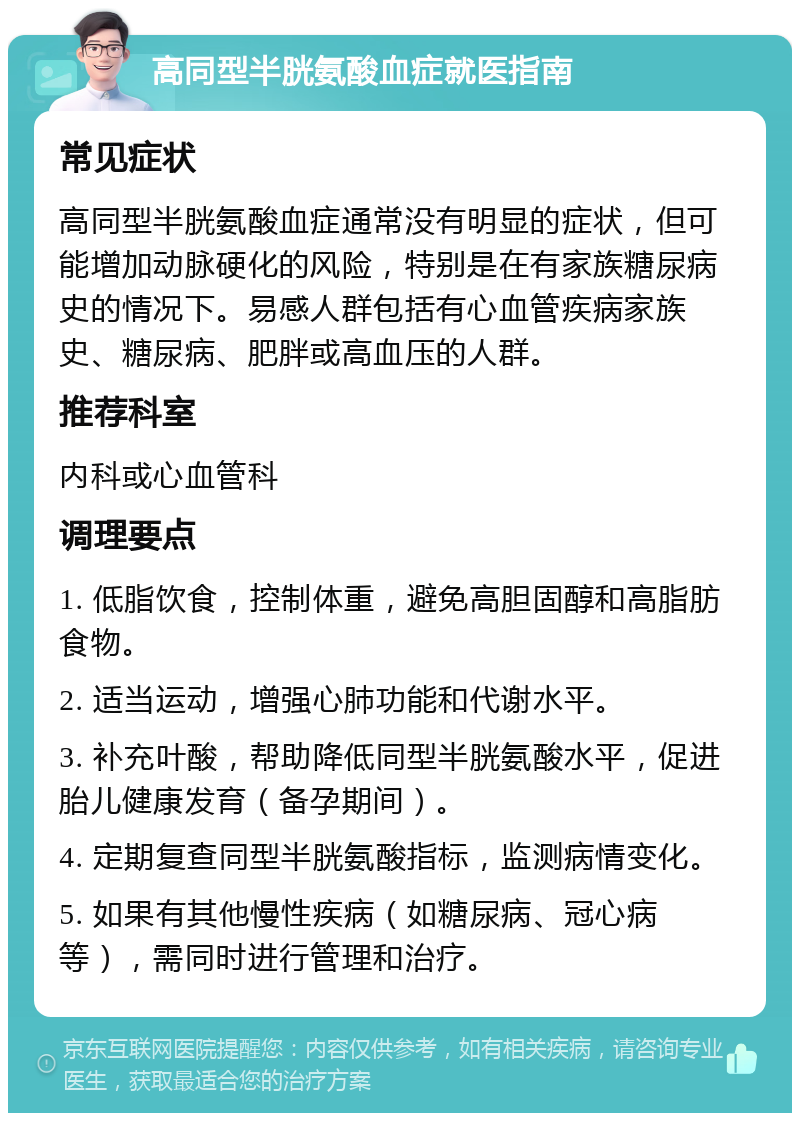 高同型半胱氨酸血症就医指南 常见症状 高同型半胱氨酸血症通常没有明显的症状，但可能增加动脉硬化的风险，特别是在有家族糖尿病史的情况下。易感人群包括有心血管疾病家族史、糖尿病、肥胖或高血压的人群。 推荐科室 内科或心血管科 调理要点 1. 低脂饮食，控制体重，避免高胆固醇和高脂肪食物。 2. 适当运动，增强心肺功能和代谢水平。 3. 补充叶酸，帮助降低同型半胱氨酸水平，促进胎儿健康发育（备孕期间）。 4. 定期复查同型半胱氨酸指标，监测病情变化。 5. 如果有其他慢性疾病（如糖尿病、冠心病等），需同时进行管理和治疗。