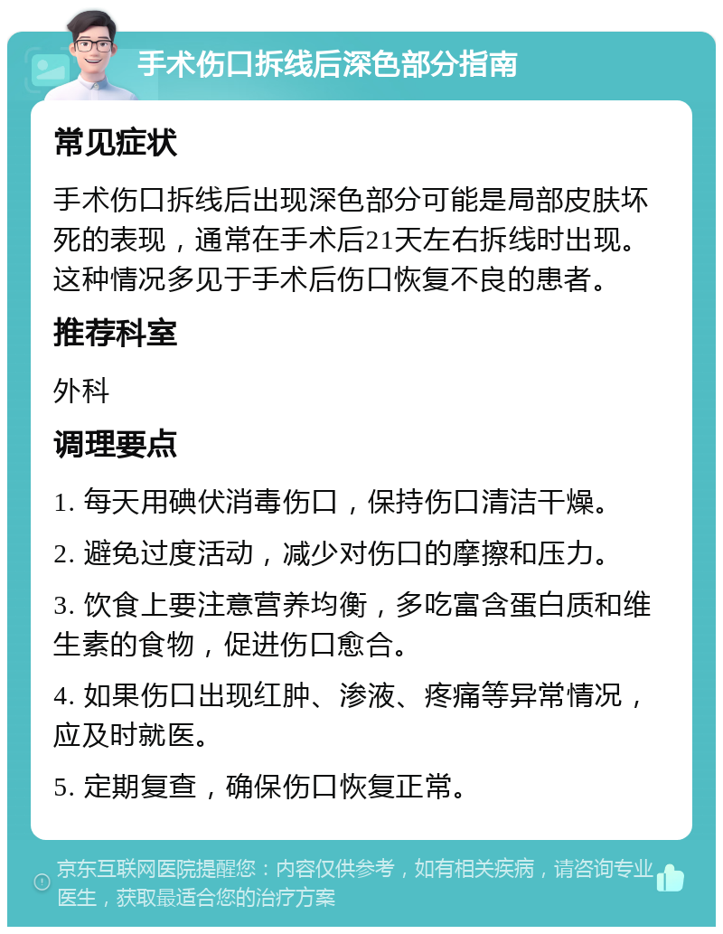 手术伤口拆线后深色部分指南 常见症状 手术伤口拆线后出现深色部分可能是局部皮肤坏死的表现，通常在手术后21天左右拆线时出现。这种情况多见于手术后伤口恢复不良的患者。 推荐科室 外科 调理要点 1. 每天用碘伏消毒伤口，保持伤口清洁干燥。 2. 避免过度活动，减少对伤口的摩擦和压力。 3. 饮食上要注意营养均衡，多吃富含蛋白质和维生素的食物，促进伤口愈合。 4. 如果伤口出现红肿、渗液、疼痛等异常情况，应及时就医。 5. 定期复查，确保伤口恢复正常。