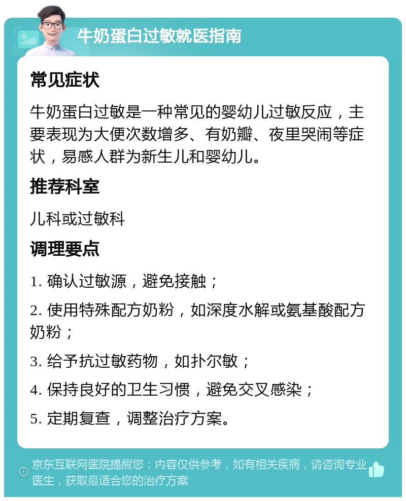 牛奶蛋白过敏就医指南 常见症状 牛奶蛋白过敏是一种常见的婴幼儿过敏反应，主要表现为大便次数增多、有奶瓣、夜里哭闹等症状，易感人群为新生儿和婴幼儿。 推荐科室 儿科或过敏科 调理要点 1. 确认过敏源，避免接触； 2. 使用特殊配方奶粉，如深度水解或氨基酸配方奶粉； 3. 给予抗过敏药物，如扑尔敏； 4. 保持良好的卫生习惯，避免交叉感染； 5. 定期复查，调整治疗方案。