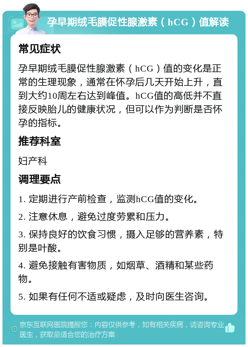 孕早期绒毛膜促性腺激素（hCG）值解读 常见症状 孕早期绒毛膜促性腺激素（hCG）值的变化是正常的生理现象，通常在怀孕后几天开始上升，直到大约10周左右达到峰值。hCG值的高低并不直接反映胎儿的健康状况，但可以作为判断是否怀孕的指标。 推荐科室 妇产科 调理要点 1. 定期进行产前检查，监测hCG值的变化。 2. 注意休息，避免过度劳累和压力。 3. 保持良好的饮食习惯，摄入足够的营养素，特别是叶酸。 4. 避免接触有害物质，如烟草、酒精和某些药物。 5. 如果有任何不适或疑虑，及时向医生咨询。