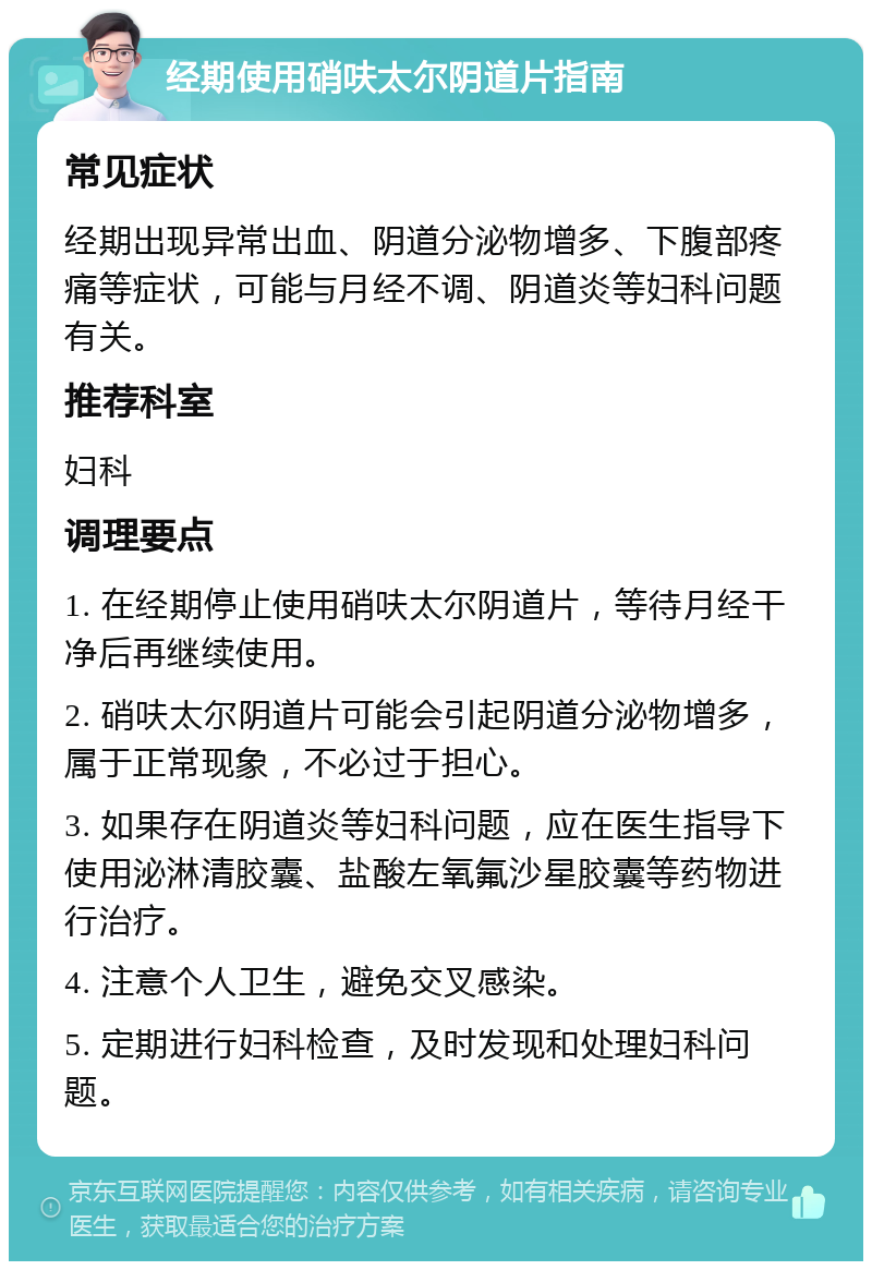 经期使用硝呋太尔阴道片指南 常见症状 经期出现异常出血、阴道分泌物增多、下腹部疼痛等症状，可能与月经不调、阴道炎等妇科问题有关。 推荐科室 妇科 调理要点 1. 在经期停止使用硝呋太尔阴道片，等待月经干净后再继续使用。 2. 硝呋太尔阴道片可能会引起阴道分泌物增多，属于正常现象，不必过于担心。 3. 如果存在阴道炎等妇科问题，应在医生指导下使用泌淋清胶囊、盐酸左氧氟沙星胶囊等药物进行治疗。 4. 注意个人卫生，避免交叉感染。 5. 定期进行妇科检查，及时发现和处理妇科问题。