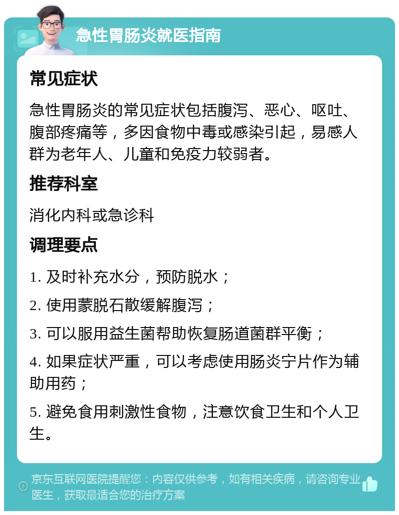 急性胃肠炎就医指南 常见症状 急性胃肠炎的常见症状包括腹泻、恶心、呕吐、腹部疼痛等，多因食物中毒或感染引起，易感人群为老年人、儿童和免疫力较弱者。 推荐科室 消化内科或急诊科 调理要点 1. 及时补充水分，预防脱水； 2. 使用蒙脱石散缓解腹泻； 3. 可以服用益生菌帮助恢复肠道菌群平衡； 4. 如果症状严重，可以考虑使用肠炎宁片作为辅助用药； 5. 避免食用刺激性食物，注意饮食卫生和个人卫生。