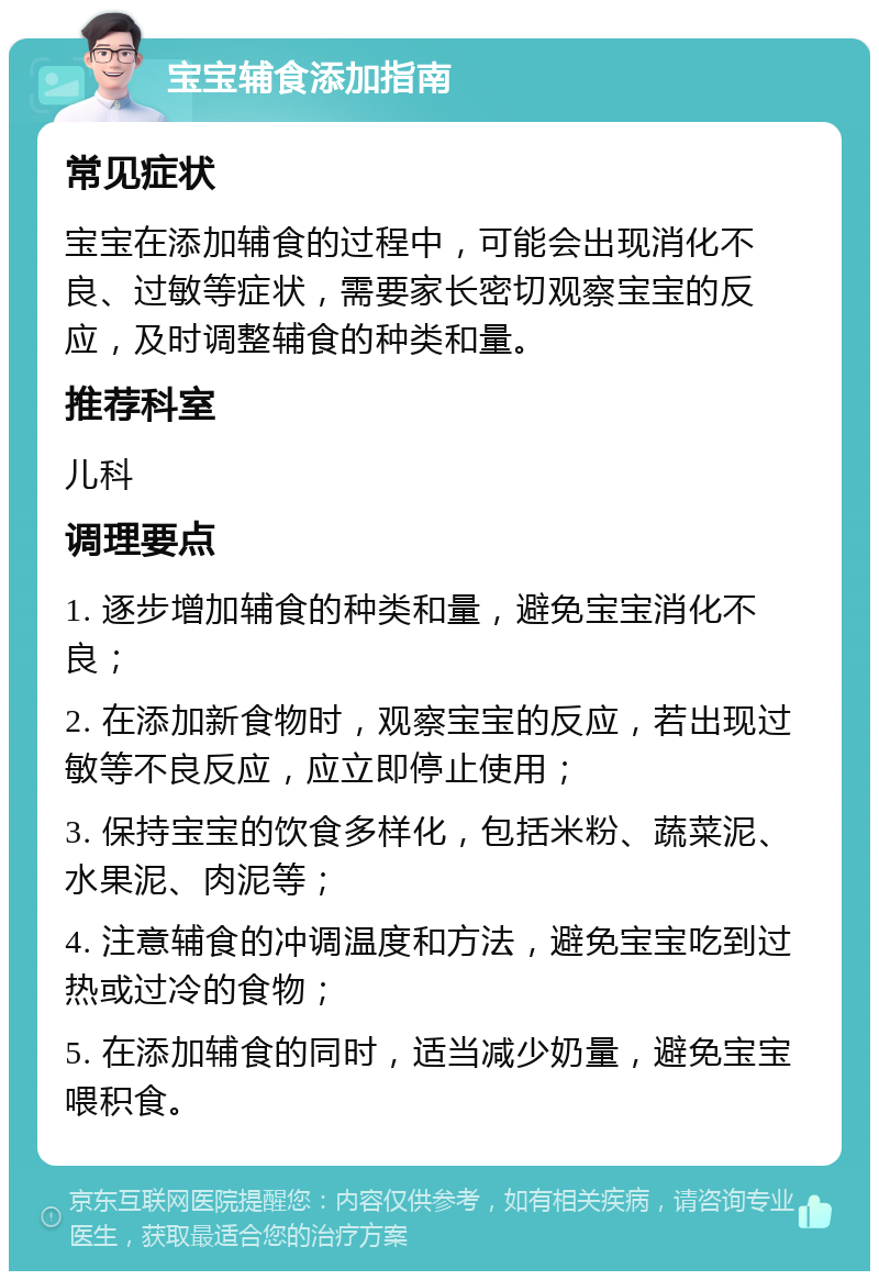 宝宝辅食添加指南 常见症状 宝宝在添加辅食的过程中，可能会出现消化不良、过敏等症状，需要家长密切观察宝宝的反应，及时调整辅食的种类和量。 推荐科室 儿科 调理要点 1. 逐步增加辅食的种类和量，避免宝宝消化不良； 2. 在添加新食物时，观察宝宝的反应，若出现过敏等不良反应，应立即停止使用； 3. 保持宝宝的饮食多样化，包括米粉、蔬菜泥、水果泥、肉泥等； 4. 注意辅食的冲调温度和方法，避免宝宝吃到过热或过冷的食物； 5. 在添加辅食的同时，适当减少奶量，避免宝宝喂积食。