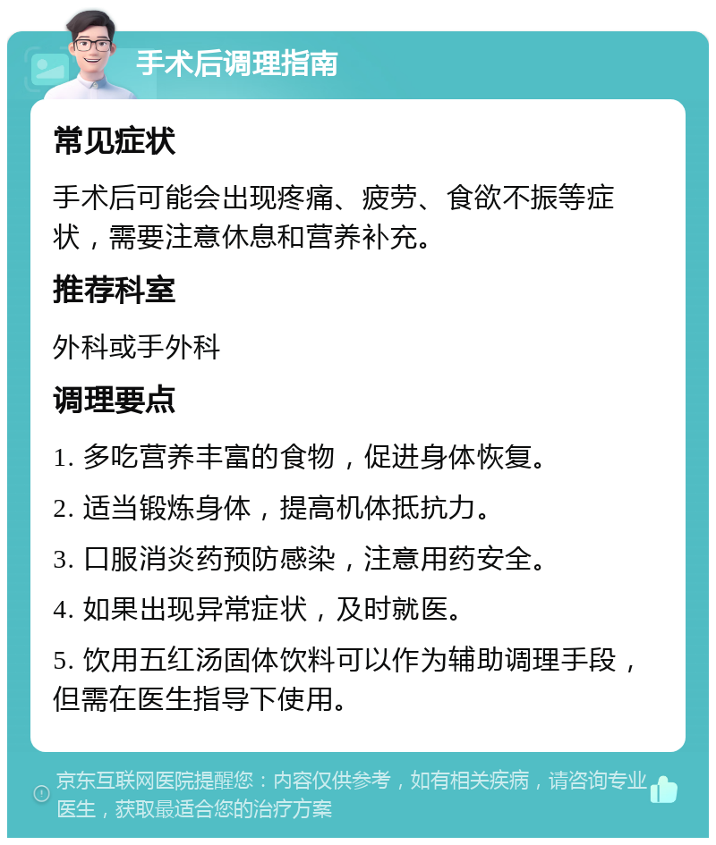 手术后调理指南 常见症状 手术后可能会出现疼痛、疲劳、食欲不振等症状，需要注意休息和营养补充。 推荐科室 外科或手外科 调理要点 1. 多吃营养丰富的食物，促进身体恢复。 2. 适当锻炼身体，提高机体抵抗力。 3. 口服消炎药预防感染，注意用药安全。 4. 如果出现异常症状，及时就医。 5. 饮用五红汤固体饮料可以作为辅助调理手段，但需在医生指导下使用。